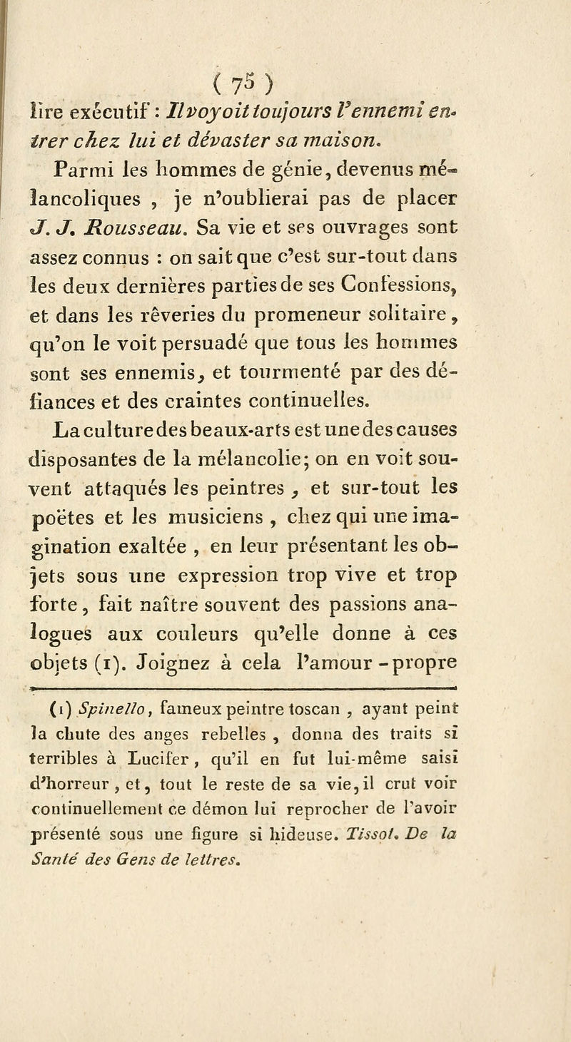 (7S)_ lire exécutif: Il voyait toujours V ennemi eti trer chez lui et dévaster sa maison. Parmi \qs hommes de génie, devenus mé- lancoliques , je n'oublierai pas de placer J, J. Rousseau, Sa vie et ses ouvrages sont assez connus : on sait que c'est sur-tout dans les deux dernières parties de ses Confessions, et dans les rêveries du promeneur solitaire, qu'on le voit persuadé que tous les hommes sont ses ennemis^ et tourmenté par des dé- fiances et des craintes continuelles. La culture des beaux-arts est une des causes disposantes de la mélancolie; on en voit sou- vent attaqués les peintres ^ et sur-tout les poètes et les musiciens , chez qui une ima- gination exaltée , en leur présentant les ob- jets sous une expression trop vive et trop forte 5 fait naître souvent des passions ana- logues aux couleurs qu'elle donne à ces objets (i). Joignez à cela l'amour-propre » ■ . . . I ■! {i) Spiiiello, fameux peintre toscan , ayant peint la cbute des anges rebelles , donna des traits si terribles à Lucifer, qu'il en fut lui-même saisi d'horreur, et, tout le reste de sa vie,il crut voir continuellement ce démon lui reprocher de Tavoir présenté sous une figure si hideuse. Tissât* De la Santé des Gens de leUres.