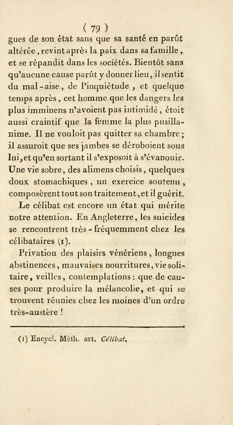 gués de son état sans que sa santé en parût altérée , revint après la paix dans sa famille, et se répandit dans les sociétés. Bientôt sans qu'aucune cause parût y donner lieu, il sen tit du mal-aise, de l'inquiétude ^ et quelque temps après , cet homme que les dangers les plus imminens n'avoient pas intimidé, étoit aussi craintif que la femme la plus pusilla- nime. Il ne vouloit pas quitter sa chambre ; il assuroit que ses jambes se déroboient sous lui^et qu'en sortant il s'exposoit à s'évanouir. Une vie sobre, des alimens choisis, quelques doux stomachiques , un exercice soutenu , composèrent tout son traitement, et il guérit. Le célibat est encore un état qui mérite notre attention. En Angleterre, les suicides se rencontrent très - fréquemment chez les célibataires (i). Privation des plaisirs vénériens , longues abstinences, mauvaises nourritures, vie soli- taire , veilles, contemplations : que de cau- ses pour produire la mélancolie, et qui se trouvent réunies chez les moines d'un ordre très-austère ! (i) Encycl. Méth. art. Célibat.
