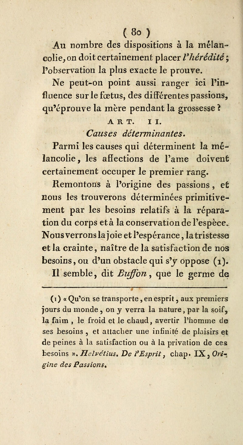 Au nombre des dispositions à la mélan- colie, on doit certainement placer Vliérédiié ; l'observation la plus exacte le prouve. Ne peut-on point aussi ranger ici Pin- flnence sur le fœtus, des différentes passions, qu'éprouve la mère pendant la grossesse ? ART. II. Causes déterminantes* Parmi les causes qui déterminent la mé- lancolie, les ajSections de l'ame doivent certainement occuper le premier rang. Remontons à l'origine des passions, et nous les trouverons déterminées primitive- ment par les besoins relatifs à la répara- tion du corps et à la conservation de l'espèce. Nous verrons la j oie et Pesp érance, la tristesse et la crainte, naître de la satisfaction de nos besoins, ou d'un obstacle qui s'j oppose (i). Il semble, dit Buffon ^ que le germe de (i) a Qu'on se transporte, en esprit, aux premiers jours du monde 5 on j verra la nature, par la soif, la faim , le froid et le chaud, avertir l'homme de ses besoins , et attacher une infinité de plaisirs et de peines à la satisfaction ou à la privation de ces besoins y)»Helvétius, De VMsprit ^ chap» IX 3 0//-; gîne des Passions^
