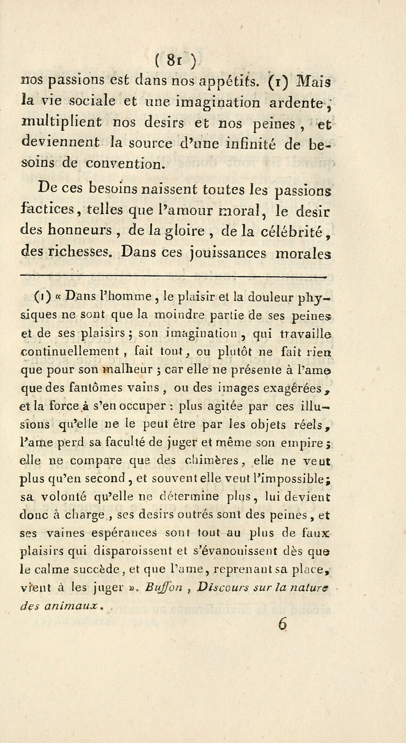 (8r) nos passions est dans nos appétits, (i) Mais îa vie sociale et une imagination ardente,' multiplient nos désirs et nos peines , et deviennent la source d'une infinité de be- soins de convention. De ces besoins naissent toutes les passions factices, telles que l'amour moral, le désir des honneurs , de la gloire , de la célébrité, des richesses. Dans ces jouissances morales (i) « Dans l'homme , îe plaisir et la douleur phy- siques ne sont que la moindre partie de ses peines et de ses plaisirs ; son imagination , qui travaille continuellement , fait tout, ou plutôt ne fait rien que pour son malheur ; car elle ne présente à l'am© que des fantômes vains , ou des images exagérées, et la force à s'en occuper: plus agitée par ces illu- sions qu'elle ne le peut être par les objets réels, l'ame perd sa faculté de juger et même son empire ; elle ne compare que des chimères, elle ne veut plus qu'en second , et souvent elle veut l'impossible; sa volonté qu'elle ne détermine plus, lui devient donc à charge , ses désirs outrés sont des peines, et ses vaines espérances sont tout au plus de faux plaisirs qui disparoissent et s'évanouissent dès qu© le calme succède, et que l'a me, reprenant sa place, vient à les juger jj. Buffon , Discours sur la naturs des animaux»