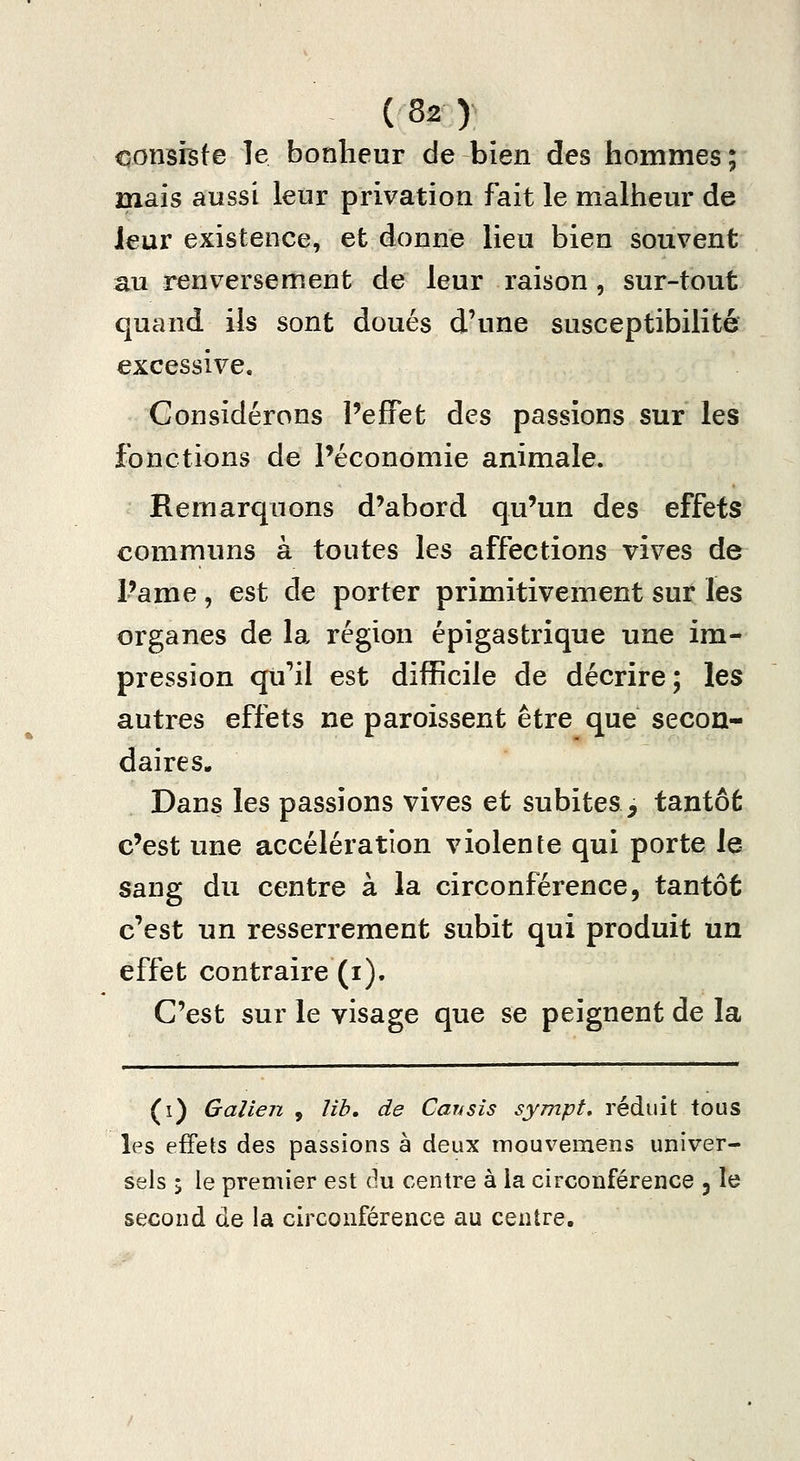 conshte le bonheur de bien des hommes ; mais aussi leur privation fait le malheur de leur existence, et donne lieu bien souvent au renversement de leur raison, sur-tout quand ils sont doués d'une susceptibilité excessive. Considérons l'effet des passions sur les fonctions de Péconomie animale. Remarquons d'abord qu'un des effets communs à toutes les affections vives de l'ame , est de porter primitivement sur les organes de la région épigastrique une im- pression qu'il est difficile de décrire ; les autres effets ne paroissent être que secon- daires. Dans les passions vives et subites, tantôt c'est une accélération violente qui porte le sang du centre à la circonférence, tantôt c'est un resserrement subit qui produit un effet contraire (i). C'est sur le visage que se peignent de la (i) Galien , lib, de Cansîs sympt, réduit tous les effets des passions à deux mouvemens univer- sels j le premier est du centre à la circonférence ^ le second de la circonférence au centre.