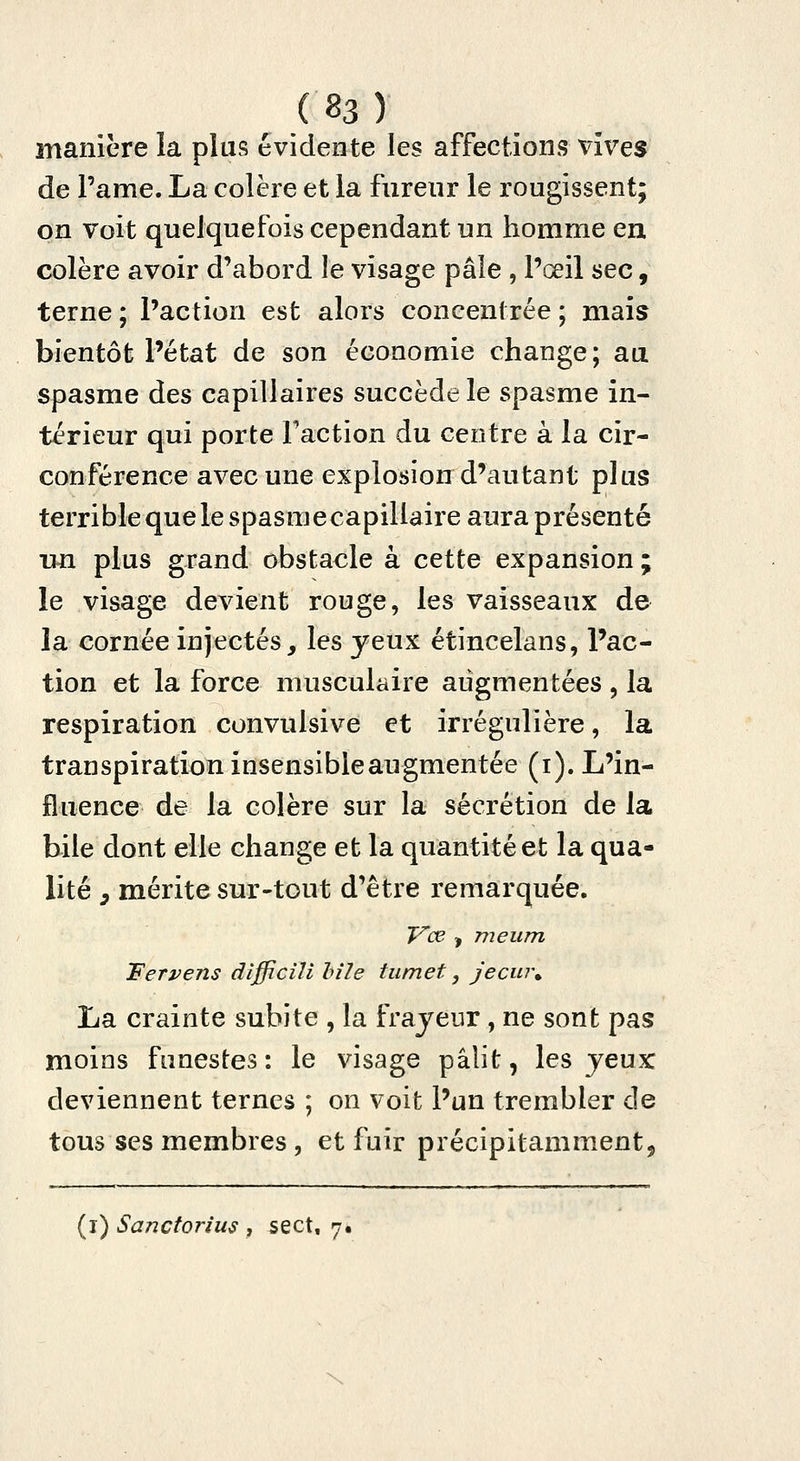 manière la plus évidente les affections vives de Pâme. La colère et la fureur le rougissent; on Voit quelquefois cependant un homme en colère avoir d'abord le visage pâle , l'œil sec, terne ; l'action est alors concentrée ; mais bientôt l'état de son économie change; au spasme des capillaires succède le spasme in- térieur qui porte Faction du centre à la cir- conférence avec une explosion d'autant plus terrible que le spasme capillaire aura présenté un plus grand obstacle à cette expansion ; le visage devient rouge, les vaisseaux de la cornée injectés, les yeux étincelans, Pac- tion et la force musculaire augmentées, la respiration convulsive et irrégulière, la transpiration insensible augmentée (i). L'in- fluence de la colère sur la sécrétion de la bile dont elle change et la quantité et la qua- lité y mérite sur-tout d'être remarquée. IT'œ , m eu m Ferpens dîfficili Inle tu m et, jecm\ La crainte subite , la frajeur, ne sont pas moins funestes: le visage pâlit, les jeux deviennent ternes ; on voit l'un trembler de tous ses membres , et fuir précipitamment, (i) Sanctorius , sect, 7. \