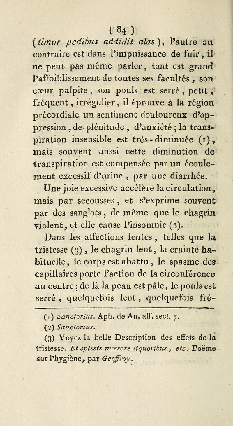 ( timor pedihus addidit alas ), l'autre aix contraire est dans l'impuissance de fuir, il ne peut pas même parler, tant est grand l'affoiblissement de toutes ses facultés, son cœur palpite, son pouls est serré, petit,- fréquent, irrégulier, il éprouve à la région précordiale un sentiment douloureux d'op- pression , de plénitude , d'anxiété ; la trans- piration insensible est très - diminuée (i), mais souvent aussi cette diminution de transpiration est compensée par un écoule- ment excessif d'urine , par une diarrhée. Une joie excessive accélère la circulation, mais par secousses , et s'exprime souvent par des sanglots, de même que le chagrin violent, et elle cause l'insomnie (2). Dans les affections lentes , telles que la tristesse (3) , le chagrin lent, la crainte ha- bituelle , le corps est abattu, le spasme des capillaires porte l'action de la circonférence au centre ; de là la peau est pâle, le pouls est serré , quelquefois lent, quelquefois fré- (i) Sanctorius, Aph. de An. aff. sect. j. {2) Sanciorius, X3) Voyez la belle Description des effets de la tristesse. Et splssis mœrore liquoribus ^ etc, Poëme &\XT l'hygiène, par Geoffroy.