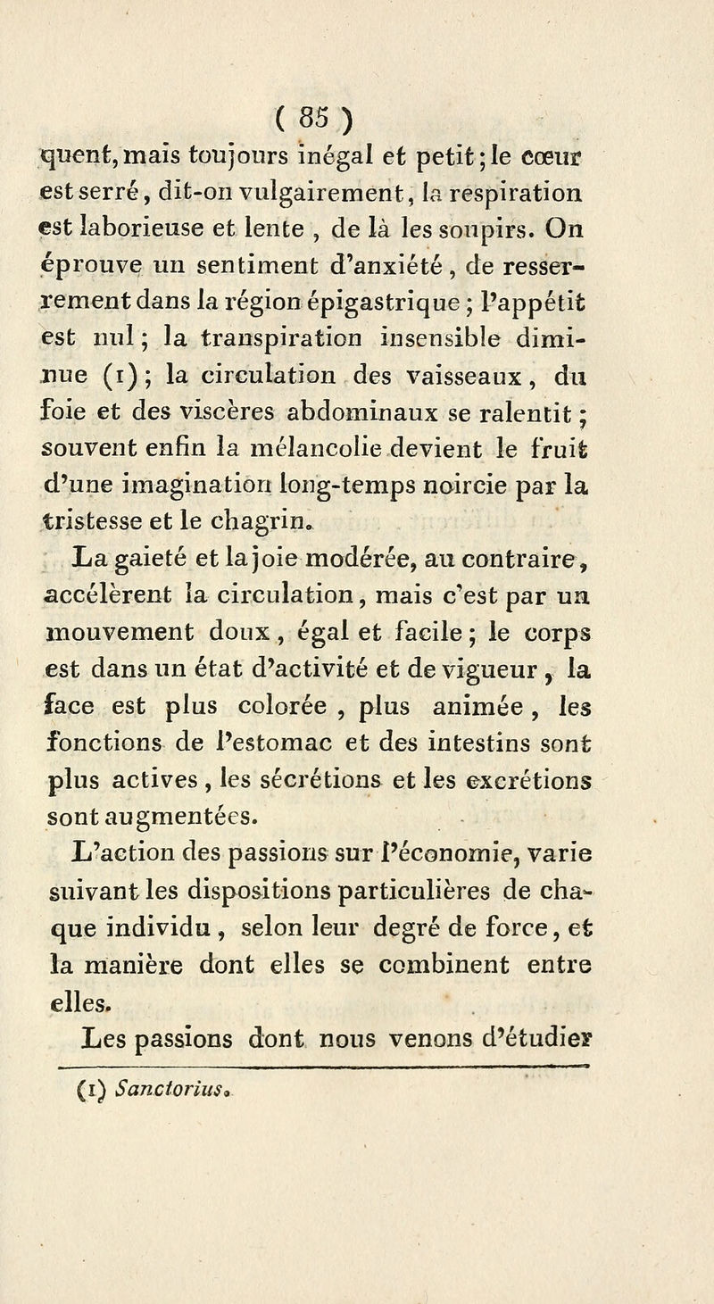 qiïent,mais toujours inégal et petit;le cœur est serré, dit-on vulgairement, la respiration est laborieuse et lente , de là les soupirs. On éprouve un sentiment d'anxiété, de resser- rement dans la région épigastrique ; l'appétit est nul ; la transpiration insensible dimi- nue (i) ; la circulation des vaisseaux, du foie et des viscères abdominaux se ralentit ; souvent enfin la mélancolie devient le fruit d'une imagination long-temps noircie par la tristesse et le chagrin. La gaieté et la joie modérée, au contraire, accélèrent la circulation, mais c'est par un mouvement doux, égal et facile ; le corps est dans un état d'activité et de vigueur , la face est plus colorée , plus animée , les fonctions de l'estomac et des intestins sont plus actives , les sécrétions et les excrétions sont augmentées. L'action des passions sur l'économie, varie suivant les dispositions particulières de cha- que individu , selon leur degré de force, et la manière dont elles se combinent entre elles. Les passions dont nous venons d'étudier (i) Sanctorius<k