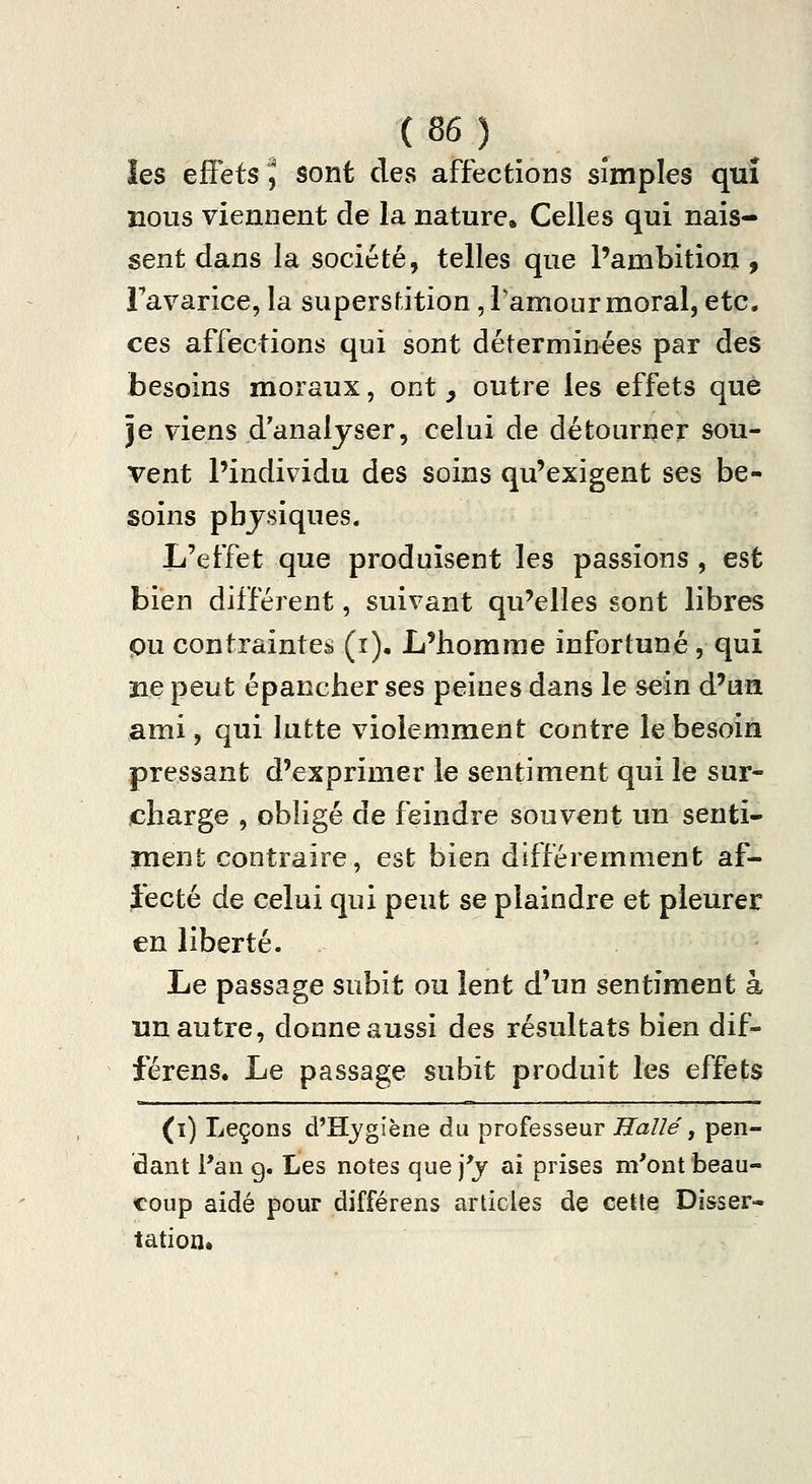 les effets J sont des affections simples qui nous viennent de la nature. Celles qui nais- sent dans la société, telles que l'ambition, Favarice, la supersfJtion, famourmoral, etc. ces affections qui sont déterminées par des besoins moraux, ont , outre les effets que je viens d'analyser, celui de détourner sou- vent l'individu des soins qu'exigent ses be- soins physiques. L'effet que produisent les passions , est bien différent, suivant qu'elles sont libres pu contraintes (ï). L'homme infortuné , qui ne peut épancher ses peines dans le sein d'un ami, qui lutte violemment contre le besoin pressant d'exprimer le sentiment qui le sur- charge , obligé de feindre souvent un senti- ment contraire, est bien différemment af- fecté de celui qui peut se plaindre et pleurer en liberté. Le passage subit ou lent d'un sentiment à un autre, donne aussi des résultats bien dif- férens. Le passage subit produit les effets (ï) Leçons d'Hygiène du professeur Haîlé, pen- dant l'an g. Les notes que j'y ai prises m'ont beau- coup aidé pour différens articles de cette Disser- tation,