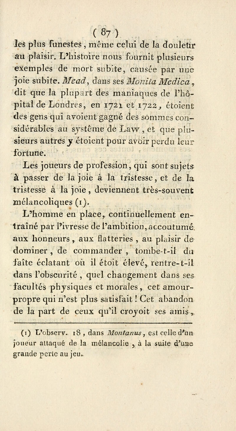 les plus funestes , même celui de la douleîir au plaisir. L*liistoire nous fournit plusieurs exemples de mort subite, causée par une joie subite. Mead, dans ses Moniîa Medica ^ dit que la plupart des maniaques de Fliô- pitaî de Londres, en 1721 et 1722^ étoient des gens qui avoient gagné des sommes con- sidérables au système de Law , et que plu- sieurs autres j étoient pour avoir perdu leur fortune. Les joueurs de profession, qui sont sujets à passer de la joie à la tristesse, et de la tristesse à la joie, deviemient très-souvent înélancoliques (i). L'homme en place, continuellement en- traîné par l'ivresse de l'ambition, accoutumé; aux honneurs , aux flatteries , au plaisir de dominer , de commander , tombe-t-i[ du faîte éclatant où il étoit élevé^ rentre-t-il dans l'obscurité , quel changement dans ses facultés physiques et morales, cet amour- propre qui n'est plus satisfait î Cet abandon de la part de ceux qu'il crojoit ses amis,. (i) L'observ. 18 , dans Mont anus, est celle d'un joueur attaqué de la mélancolie 3 à la suite d'ùas grande perle au jeu.