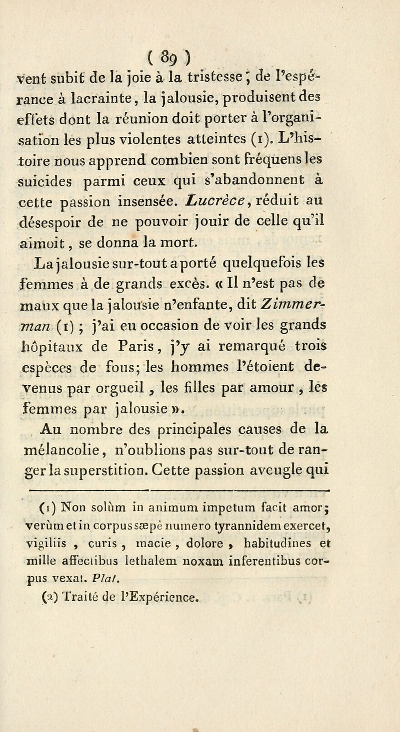 vent subit de la joie à la tristesse ; de Pespé- rance à lacrainte, la jalousie, produisent des effets dont la réunion doit porter à Torgani- sation les plus violentes atteintes (i). L'his- toire nous apprend combien sont fréquensles suicides parmi ceux qui s'abandonnent à cette passion insensée. Lucrèce, réduit au désespoir de ne pouvoir jouir de celle qu'il aimoit, se donna la mort. La jalousie sur-tout aporté quelquefois les femmes à de grands excès. « Il n'est pas de maux que la jalousie n'enfante, dit Zimmer- man (i) ; j'ai eu occasion de voir les grands hôpitaux de Paris, j'y ai remarqué trois espèces de fous; les hommes l'étoient de- venus par orgueil, les filles par amour , les femmes par jalousie». Au nombre des principales causes de la mélancolie, n'oublions pas sur-tout de ran- ger la superstition. Cette passion aveugle qui (i) Non solùm in animum impetum facit amorj verùm et in corpus sœpè numéro tyrannidem exercet, vigiiiis , curis , inacie , dolore > habitudines et mille affeciibus lethalem noxam inferentibus cor- pus vexât. Vlat. (2) Traité de l'Expérience.