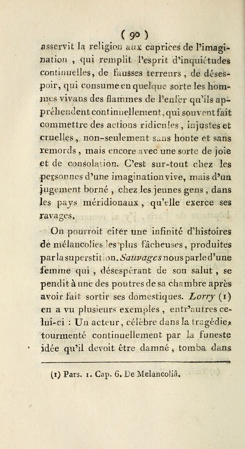 asservit la religion aax caprices de l'imagî- ïiation , qui remplit l'esprit d'inquiétudes continuelles, de fausses terreurs , de déses- poir, qui consume en quelque sorte les hom- mes vivans des flammes de Penier qu'ils ap- préhendent continuellement, qui souvent fait commettre des actions ridicules , injustes et cruelles , non-seulement sans honte et sans remords , mais encore avec une sorte de joie et de consolation. C'est sur-tout chez les personnes d'une imagination vive, mais d'ua jugement borné , chez les jeunes gens , dans les pajs méridionaux , qu'elle exerce ses ravages. On pourroit citer une infinité d'histoires de mélancolies 'es'plus fâcheuses, produites par la superstit on. «S^i/î^û^^^^ nous parle d'une femme qui , désespérant de son salut , se pendit à une des poutres de sa chambre après avoir fait sortir ses domestiques. Lorry (i) en a vu phisieurs exemples , entr'autres ce- lui-ci : Un acteur, célèbre dans la tragédiei» tourmenté continuellement par la funeste idée qu'il devoit être damné , tomba dans (x) Pars. I. Cap. 6, De Melancoliâ,