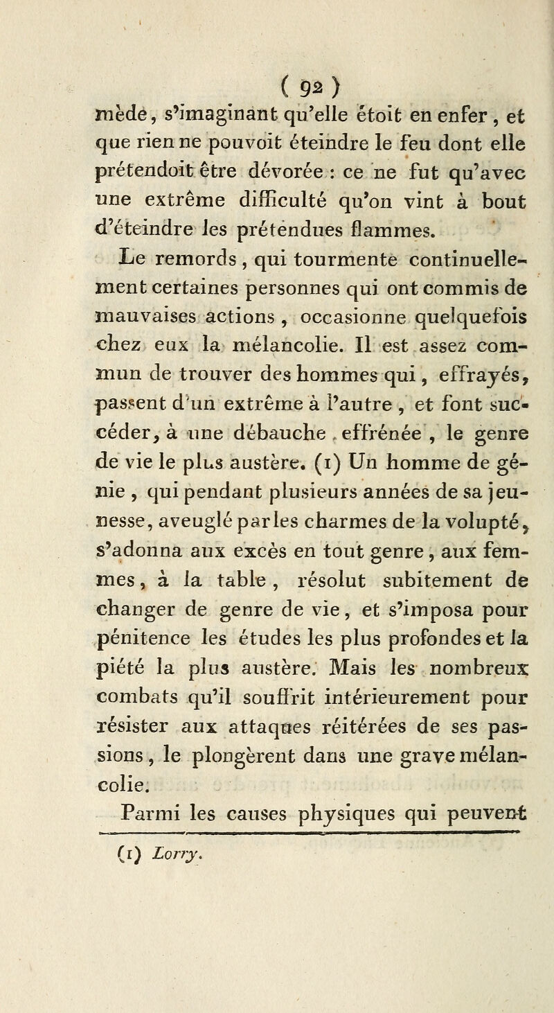 ( 9^ ) mèdé, s'imaginant qu'elle êtoit en enfer , et que rien ne pouvoit éteindre le feu dont elle prétendoit être dévorée : ce ne fut qu'avec une extrême difEculté qu'on vint à bout d'éteindre les prétendues flammes. Le remords , qui tourmente continuelle- ment certaines personnes qui ont commis de mauvaises actions , occasionne quelquefois chez eux laniélancolie. Il est assez com- mun de trouver des hommes qui, effrayés, passent d'un extrême à l'autre , et font suc- céder^ à une débauche . effrénée , le genre de vie le plus austère, (i) Un homme de gé- nie , qui pendant plusieurs années de sa jeu- nesse, aveuglé parles charmes de la volupté, s'adonna aux excès en tout genre, aux fem- mes , à la table , résolut subitement de changer de genre de vie, et s'imposa pour pénitence les études les plus profondes et la piété la plus austère. Mais les nombreux: combats qu'il souffrit intérieurement pour résister aux attaques réitérées de ses pas- sions , le plongèrent dans une grave mélan- colie. Parmi les causes physiques qui peuvent (l) Lorry,