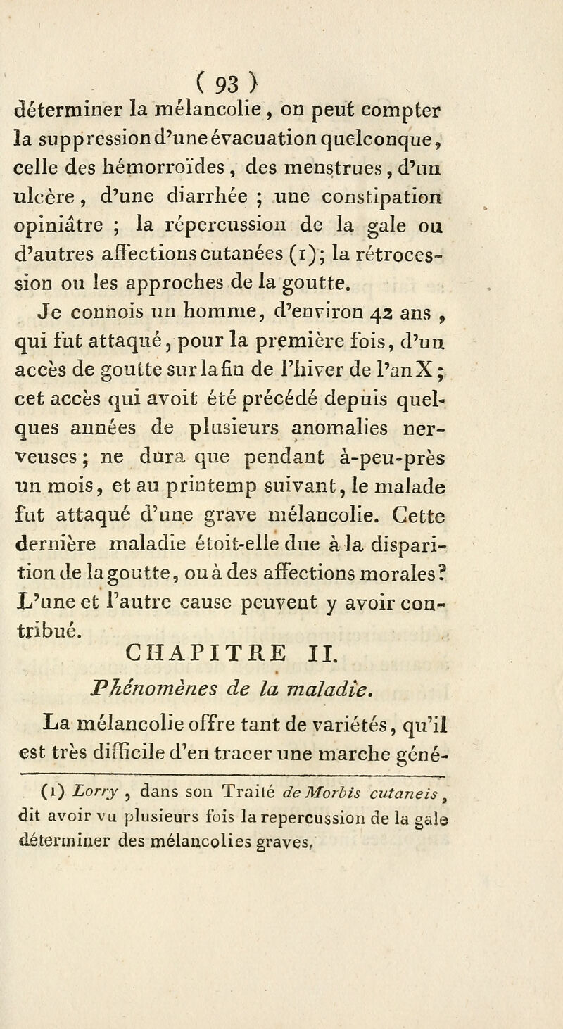 déterminer la mélancolie, on peut compter la suppression d'une évacuation quelconque 9 celle des hémorroïdes , des menstrues, d'un ulcère, d'une diarrhée ; une constipation opiniâtre ; la répercussion de la gale ou d'autres affections cutanées (i); la rétroces- sion ou les approches de la goutte. Je connois un homme, d'environ 43 ans , qui fut attaqué, pour la première fois, d'un accès de goutte sur la fin de l'hiver de l'anX; cet accès qui avoit été précédé depuis quel- ques années de plusieurs anomalies ner- veuses ; ne dura que pendant à-peu-près un mois, et au printemp suivant, le malade fut attaqué d'une grave mélancolie. Cette dernière maladie étoit-elle due à la dispari- tion de la goutte, ou à des affections morales ? L'une et Fautre cause peuvent y avoir con- tribué. CHAPITRE IL 'Phénomènes de la maladie, La mélancolie offre tant de variétés, qu'il est très difficile d'en tracer une marche géné- (ï) Lorry , dans son Traité deMorhis cutanéis ^ dit avoir vu plusieurs fois la repercussion de la gale déterminer des mélancolies graves/