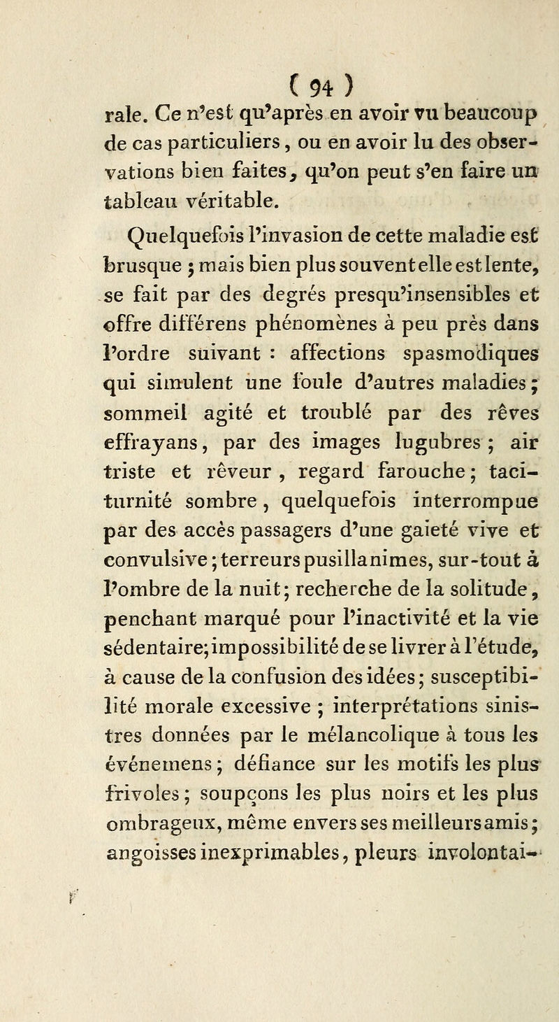 raie. Ce n^est qu'après en avoir vu beaucoup de cas particuliers, ou en avoir lu des obser- vations bien faites, qu'on peut s'en faire un tableau véritable. Quelquefois l'invasion de cette maladie est brusque ; mais bien plus souvent elle est lente, se fait par des degrés presqu'insensibles et offre différens phénomènes à peu près dans l'ordre suivant : affections spasmodiques qui simulent une foule d'autres maladies ; sommeil agité et troublé par des rêves effrayans, par des images lugubres; air triste et rêveur , regard farouche ; taci- turnité sombre, quelquefois interrompue par des accès passagers d'une gaieté vive et eonvulsive; terreurs pusillanimes, sur-tout à l'ombre de la nuit; recherche de la solitude, penchant marqué pour l'inactivité et la vie sédentaire;impossibilité de se livrer à Fétude, à cause de la confusion des idées ; susceptibi- lité morale excessive ; interprétations sinis- tres données par le mélancolique à tous les événemens ; défiance sur les motifs les plus^ frivoles ; soupçons les plus noirs et les plus ombrageux, même envers ses meilleurs amis; angoisses inexprimables, pleurs involontai-