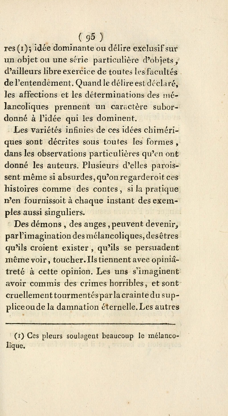 res (i); idée dominante ou délire exclusif sur un objet ou une série particulière d'objets , d'ailleurs libre exercice de toutes les facultés de Fentendement. Quand le délire est déclaré, les affections et les déterminations des mé- lancoliques prennent un caractère subor- donné à ridée qui les dominent. Les variétés infinies de ces idées chiméri- ques sont décrites sous toutes les formes , dans les observations particulières qu'en ont donné les auteurs. Plusieurs d'elles parois- sent même si absurdes, qu'on regarder oit ces histoires comme des contes, si la pratique rt'en fournissoit à chaque instant des exem- ples aussi singuliers. Des démons , des anges , peuvent devenir^ parVimagination des mélancoliques, des êtres qu'ils croient exister , qu'ils se persuadent même voir, toucher. Ils tiennent avec opiniâ- treté à cette opinion. Les uns s''imaginent avoir commis des crimes horribles, et sont cruellement tourmentés par la crainte du sup- plice ou de la damnation éternelle. Les autres (i) Ces pleurs soulagent beaucoup le mélanco- lique.