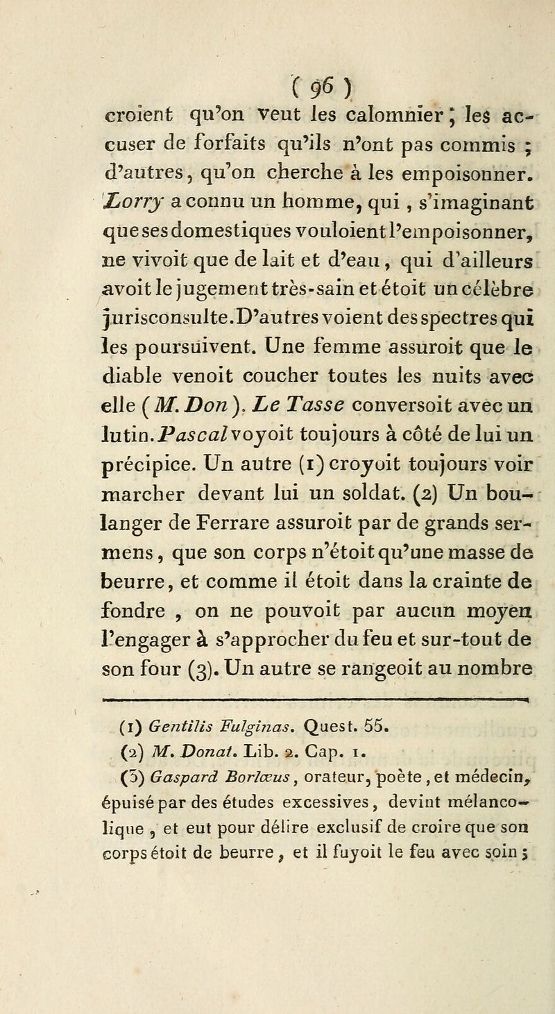 croient qu'on veut les calomnier ; les ac- cuser de forfaits qu'ils n'ont pas commis ; d'autres, qu'on cherche aies empoisonner. 'Lorry a connu un homme, qui, s'imaginant que ses domestiques vouloient l'empoisonner, ne vivoit que de lait et d'eau, qui d'ailleurs avoit le jugement très-sain et étoit un célèbre jurisconsulte.D'autres voient des spectres qui les poursuivent. Une femme assuroit que le diable venoit coucher toutes les nuits avec elle ( M. Don ), Le Tasse conversoit avec un hiiin.Pascalvoyoit toujours à côté de lui un précipice. Un autre (i)croyoit toujours voir marcher devant lui un soldat. (2) Un bou- langer de Ferrare assuroit par de grands ser- mens, que son corps n'étoit qu'une masse de beurre, et comme il étoit dans la crainte de fondre , on ne pouvoit par aucun mojeu l'engager à s'approcher du feu et sur-tout de son four (3). Un autre se rangeoit au nombre ■ ■ ■ ' ^ (i) Gentilis 'FulgUias, Quest. 55. (2) M. Donat» Lib. 2. Cap. i. (5) Gaspard Borlœus, orateur, poète , et médecin^ épuisé par des études excessives, devint raélanco-» lique 5 et eut pour délire exclusif de croire que son corps était de beurre, et il fuyoit le feu avec soin 5