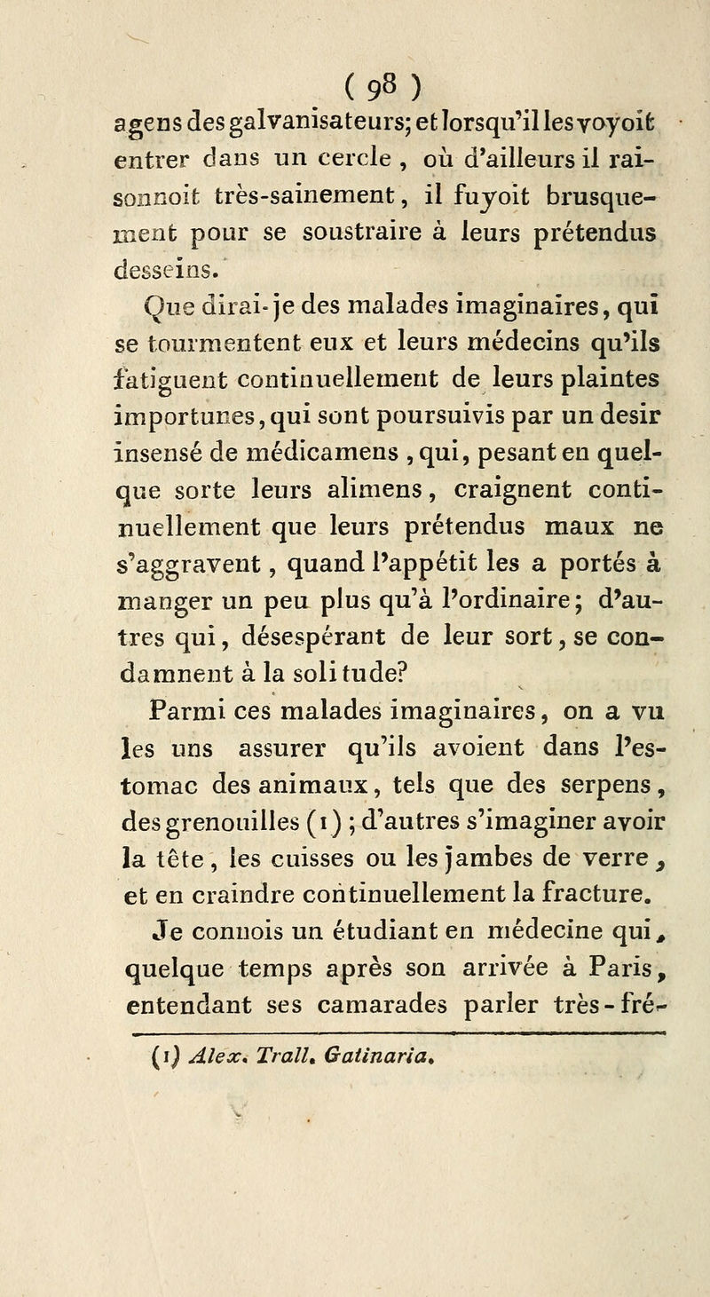 agens des galvanisateurs; et lorsqu'il les voyoiÉ: entrer dans un cercle , où d'ailleurs il rai- sonnoifc très-sainement, il fuyoit brusque- ment pour se soustraire à leurs prétendus desseins.' Que dirai-je des malades imaginaires, qui se tourmentent eux et leurs médecins qu'ils fatiguent continuellement de leurs plaintes importunes,qui sont poursuivis par un désir insensé de médicamens , qui, pesant en quel- que sorte leurs alimens, craignent conti- nuellement que leurs prétendus maux ne s'aggravent, quand Pappétit les a portés à manger un peu plus qu'à l'ordinaire; d'au- tres qui, désespérant de leur sort, se con- damnent à la soli tu de? Parmi ces malades imaginaires, on a vu les uns assurer qu'ils avoient dans l'es- tomac des animaux, tels que des serpens, des grenouilles (i ) ; d'autres s'imaginer avoir la tête, les cuisses ou les jambes de verre , et en craindre continuellement la fracture. Je connois un étudiant en médecine qui^ quelque temps après son arrivée à Paris, entendant ses camarades parler très-fré^ (i^ Alex, Traîh Gatinaria»