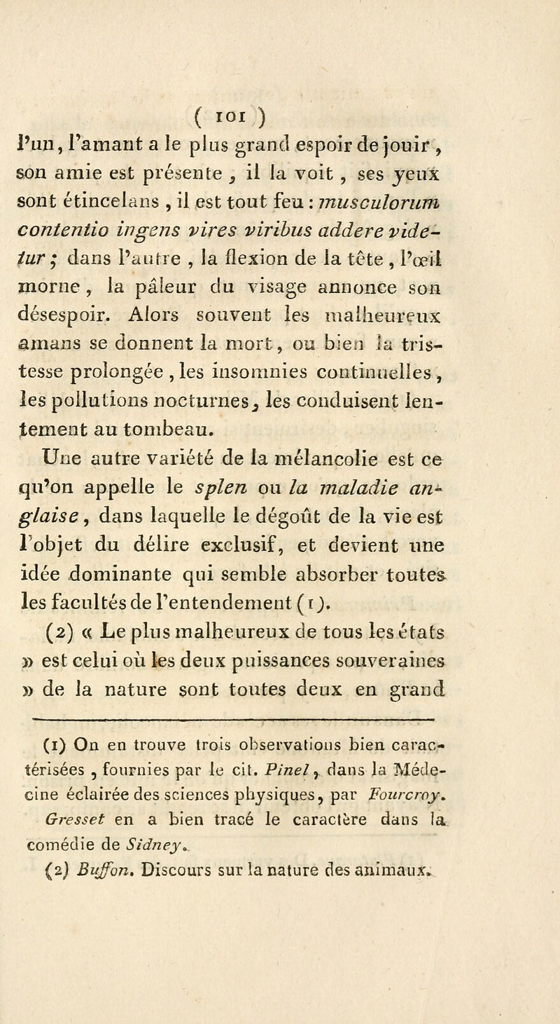 ( lOI ) l'un, l'amant a le plus grand espoir de jouir , son amie est présente _, il la voit , ses jeux sont étincelans , il est tout feu : musculorum contentio ingens vires viribus addere vide- iur ; dans Paurre , la flexion de la tête , Pœil morne , la pâleur du visage annonce son désespoir. Alors souvent les malheureux amans se donnent la mort, ou bien la tris- tesse prolongée ,les insomnies continuelles, les pollutions nocturnes^ les conduisent len- tement au tombeau. Une autre variété de la mélancolie est ce qu'on appelle le splen ou la maladie an^ glaise, dans laquelle le dégoût de la vie est Tobjet du délire exclusif, et devient une idée dominante qui semble absorber toutes les facultés de Tentendement ( tj. (2) (( Le plus malheureux de tous les états » est celui où les deux puissances souveraines » de la nature sont toutes deux en grand (i) On en trouve trois observations bien carac- térisées 5 fournies par le cit. P/'/ze/,. dans la Méde- cine éclairée des sciences physiques, par Fourcî'oy» Gresset en a bien tracé le caractère dans la comédie de Sidney» (2J Buffon» Discours sur la nature des animaux.