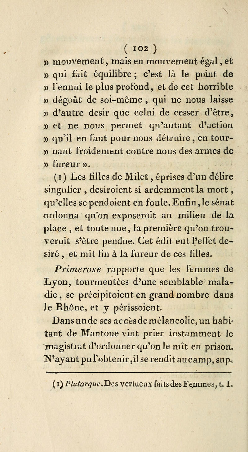 » mouvement, mais en mouvement égal, et » qui fait équilibre ; c'est là le point de » Fennui le plus profond, et de cet horrible » dégoût de soi-même , qui ne nous laisse » d'autre désir que celui de cesser d'être, » et ne nous permet qu'autant d'action )) qu'ail en faut pour nous détruire, en tour- )) nant froidement contre nous des armes de » fureur ». (i) Les filles de Milet, éprises d'un délire singulier , desiroient si ardemment la mort, qu'elles se pendoient en foule. Enfin, le sénat ordonna qu'on exposeroit au milieu de la place , et toute nue, la première qu'on trou- veroit s'être pendue. Cet édit eut l'effet dé- siré , et mit fin à la fureur de ces filles. Primerose rapporte que les femmes de Lyon, tourmentées d'une semblable mala- die , se précipitoient en grand nombre dans le Rhône, et y périssoient. Dans un de ses accès de mélancolie, un habi- tant de Mantoue vint prier instamment le magistrat d'ordonner qu'on le mît en prison. N'ayant pu l'obtenir jil se rendit aucamp, sup, (i) Plutargue*Des vertueux faits des Fe;iimeS; t. L