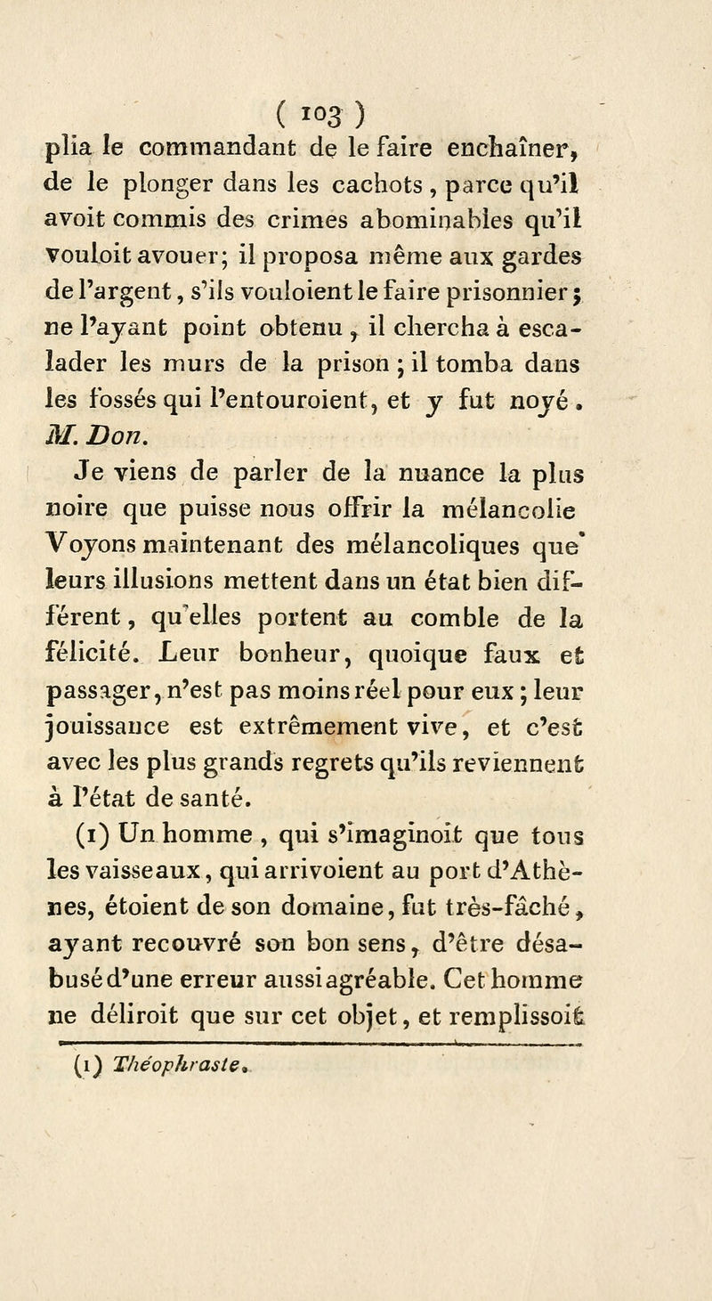 ( Ï03 ) plia le commandant dç le faire enchaîner, de le plonger dans les cachots , parce qu'il avoit commis des crimes abominables qu'il vouloit avouer; il proposa même aux gardes de l'argent, s'ils vouloient le faire prisonnier 5 ne Payant point obtenu , il chercha à esca- lader les murs de la prison ; il tomba dans les fossésqui l'entouroient, et y fut noyé. M.Don, Je viens de parler de la nuance la plus noire que puisse nous offrir la mélancolie Voyons maintenant des mélancoliques que' leurs illusions mettent dans un état bien dif- férent , qaelles portent au comble de la félicité. Leur bonheur, quoique faux et passager 5 n'est pas moins réel pour eux ; leur jouissance est extrêmement vive, et c'est avec les plus grands regrets qu'ils reviennenfc à l'état de santé. (i) Un homme , qui s'imaginoit que tous les vaisseaux, qui arrivoient au port d'Athè- nes, étoient de son domaine, fut très-fâché, a3^ant recouvré san bon sens j d'être désa- buséd'une erreur aussi agréable. Cet homme? ne déliroit que sur cet objet, et remplissoife (i) Théophraste,