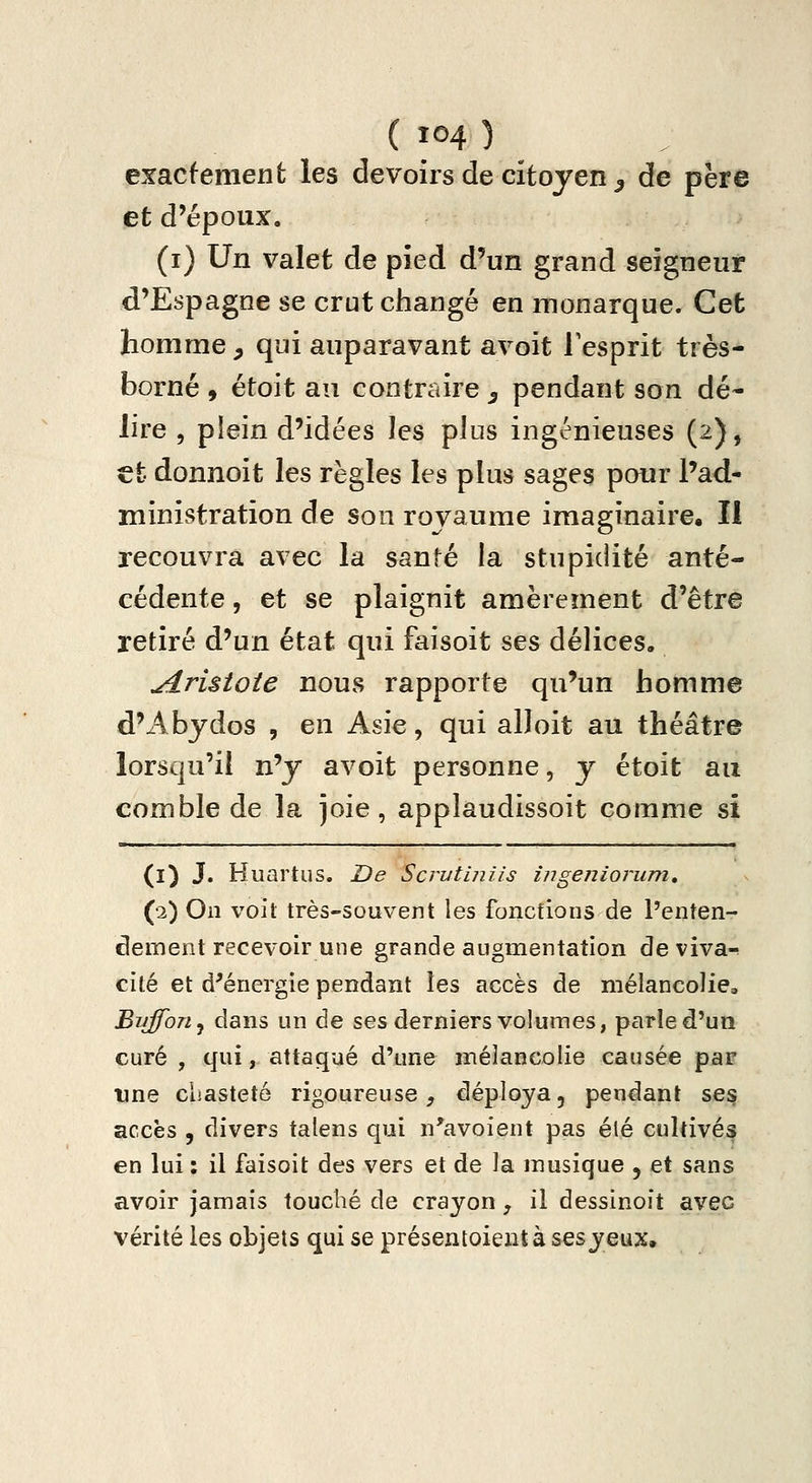 exactement les devoirs de citoyen ^ de père et d'époux. (i) Un valet de pîed d'un grand seigneur d'Espagne se crut changé en monarque. Cet homme ^ qui auparavant avoit Tesprit très- borné , étoit au contraire ^ pendant son dé- lire , plein d'idées les plus ingénieuses (2), €t donnoit les règles les plus sages pour l'ad- ministration de son royaume imaginaire. Il recouvra avec la santé la stupidité anté- cédente , et se plaignit amèrement d'être retiré d'un état qui faisoit ses délices, ^risioie nous rapporte qu'un homme d'Abydos , en Asie, qui alloit au théâtre lorsqu'il n^y avoit personne, y étoit au comble de la joie, applaudissoit comme si (1) J. Huartus. De Scrutiniis ingeniorum, (2) On voit très-souvent les fonctions de l'enten- clement recevoir une grande augmentation de viva-^ cité et d^énergie pendant les accès de mélancolie, Bujfon^ dans un de ses derniers volumes, parle d'un curé , qui, attaqué d'une mélancolie causée par ime chasteté rigoureuse^ déploya, pendant se^ accès , divers talens qui n'avoient pas été cultivés en lui : il faisoit des vers et de la musique , et sans avoir jamais touché de crayon, il dessinoit avec vérité les objets qui se présentoieiitàsesyeux.