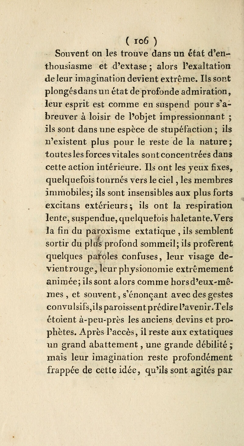 Souvent on les trouve dans un état d'en- thousiasme et d'extase ; alors l'exaltation de leur imagination devient extrême. Ils sont plongés dans un état de profonde admiration, leur esprit est comme en suspend pour s'a- breuver à loisir de l'objet impressionnant ; ils sont dans une espèce de stupéfaction ; ils n'existent plus pour le reste de la nature; toutesles forces vitales sont concentrées dans cette action intérieure. Ils ont les jeux fixes, quelquefois tournés vers le ciel, les membres immobiles; ils sont insensibles aux plus forts excitans extérieurs; ils ont la respiration lente, suspendue, quelquefois haletante.Vers la fin du paroxisme extatique , ils semblent sortir du plus profond sommeil; ils profèrent quelques paroles confuses, leur visage de- vientrouge, leur physionomie extrêmement animée; ils sont alors comme hors d'eux-mê- mes , et souvent, s''énonçant avec des gestes convulsifs,ils paroissen t prédire Pavenir.Tels étoient à-peu-près les anciens devins et pro- phètes. Après l'accès, il reste aux extatiques un grand abattement, une grande débilité ; mais leur imagination reste profondément frappée de cette idée, qu'ils sont agités par