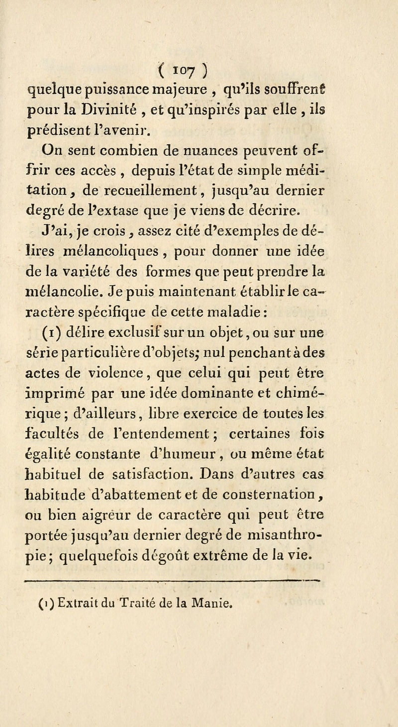 quelque puissance majeure , qu'ils souffrent pour la Divinité , et qu'inspirés par elle , ils prédisent l'avenir. On sent combien de nuances peuvent of- frir ces accès , depuis l'état de simple médi- tation^ de recueillement, jusqu'au dernier degré de Pextase que je viens de décrire. J'ai, je crois ^ assez cité d'exemples de dé- lires mélancoliques , pour donner une idée de la variété des formes que peut prendre la mélancolie. Je puis maintenant établir le ca- ractère spécifique de cette maladie : (i) délire exclusif sur un objet, ou sur une série particulière d'objets; nul penchant à des actes de violence, que celui qui peut être imprimé par une idée dominante et chimé- rique ; d'ailleurs, libre exercice de toutes les facultés de Tentendement ; certaines fois égalité constante d'humeur , ou même état habituel de satisfaction. Dans d'autres cas habitude d'abattement et de consternation, ou bien aigreur de caractère qui peut être portée jusqu'au dernier degré de misanthro- pie; quelquefois dégoût extrême de la vie. (i) Extrait du Traité de la Manie.