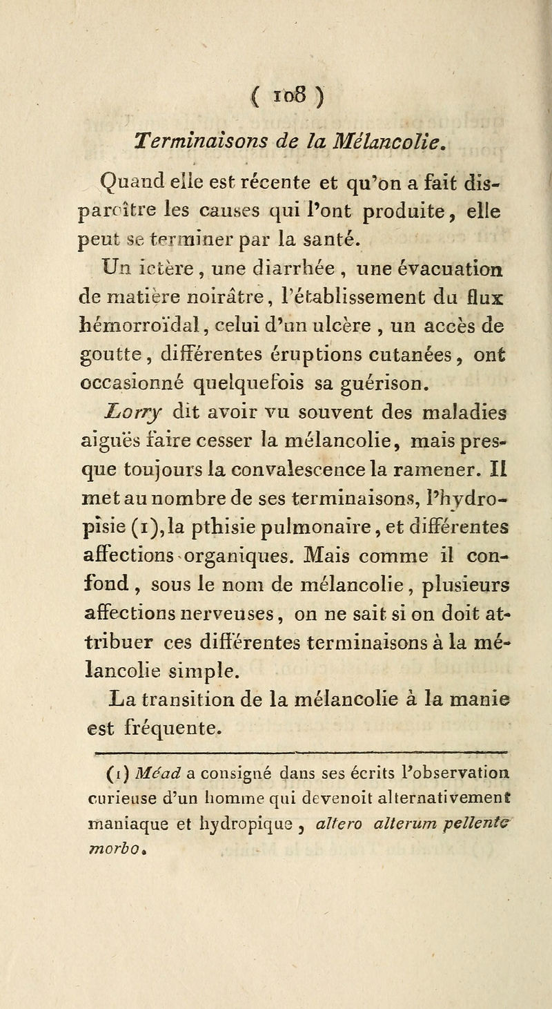 Terminaisons de la Mélancolie. Quand elle est récente et qu'on a fait dis- parcître les causes qui l'ont produite, elle peut se terminer par la santé. Un ictère, une diarrhée , une évacuation de matière noirâtre, rétablissement du flux hémorroïdal, celui d'un ulcère , un accès de goutte, différentes éruptions cutanées, ont occasionné quelquefois sa guérison. Lorry dit avoir vu souvent des maladies aiguës faire cesser la mélancolie, mais près* que toujours la convalescence la ramener. Il met au nombre de ses terminaisons, l'hydro- pîsie (i),la pthisie pulmonaire, et différentes affections organiques. Mais comme il con- fond , sous le nom de mélancolie, plusieurs affections nerveuses, on ne sait si on doit at- tribuer ces différentes terminaisons à la mé- lancolie simple. La transition de la mélancolie à la manie est fréquente. (i) Méad a consigné dans ses écrits Pobservation curieuse d'un homme qui devenoit alternativement maniaque et hydropique , altero alterum p€Uent(^ morbo*