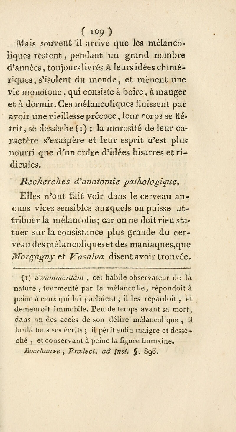 Mais souvent il arrive que les mélanco- liqiïes restent, pendant un grand nombre d'années, toujours livrés à leurs idées chimé- riques, s'isolent du monde, et mènent une vie monotone , qui consiste à boire, à manger et à dormir. Ces mélancoliques finissent par avoir une vieillesse précoce, lenr corps se flé- trit, se dessèche (i) ; la morosité de leur ca- ractère s'exaspère et leur esprit n'est plus nourri que d^m ordre d'idées bisarres et ri- dicules. Recherches d^anaiomîe pathologique. Elles n'ont fait voir dans le cerveau au- cuns vices sensibles auxquels on puisse at- tribuer la mélancolie; car on ne doit rien sta- tuer sur la consistance plus grande du cer- veau des mélancoliques et des maniaques,que Morgagny Qt Vasalça disent avoir trouvée. (i) Swammerdam ^ cet habile observateur de la Bature , tourmenté par la mélancolie, répondoit à peine à ceux qui lui parloient ; il les regardoit , et demeuroit immobile. Peu de temps avant sa mort, dans un des accès de son délire mélancolique , il brûla tous ses écrits ; il périt enfin maigre et dessé-* ché , et conservant à peine la figure humaine. Boerhaave, Prœlect^ ad inst, §, 896.