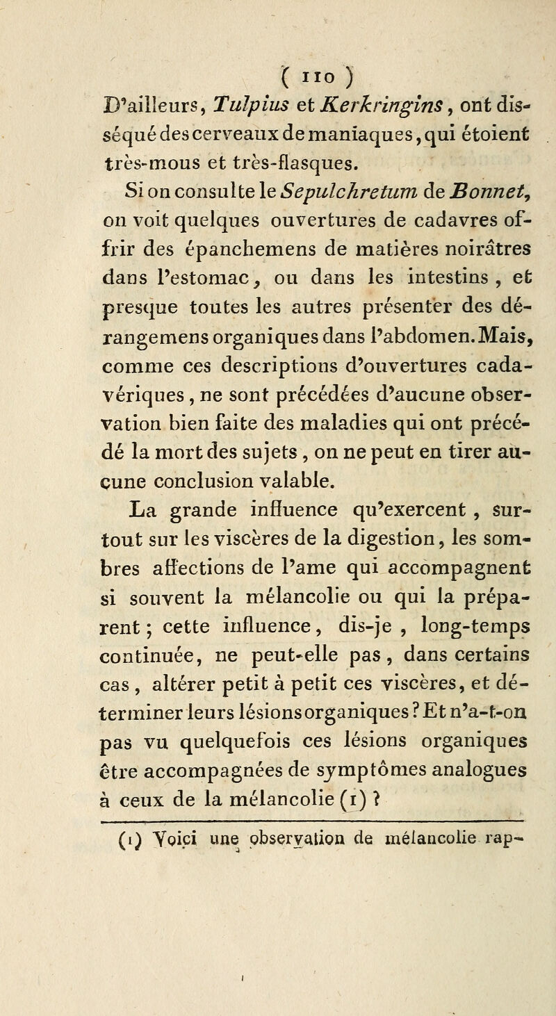 D^ailleurs, Tulpius et Kerkringins, ont dis- séqué des cerveaux de maniaques, qui étoient très-mous et très-flasques. Si on consulte le Sepulchretum de Bonnet^ on voit quelques ouvertures de cadavres of- frir des épanchemens de matières noirâtres dans l'estomac, ou dans les intestins, efc presque toutes les autres présenter des dé- rangemens organiques dans l'abdomen. Mais, comme ces descriptions d'ouvertures cada- vériques , ne sont précédées d'aucune obser- vation bien faite des maladies qui ont précé- dé la mort des sujets, on ne peut en tirer au- cune conclusion valable. La grande influence qu'exercent , sur- tout sur les viscères de la digestion, les som- bres affections de l'ame qui accompagnent si souvent la mélancolie ou qui la prépa- rent ; cette influence, dis-je , long-temps continuée, ne peut»elle pas, dans certains cas , altérer petit à petit ces viscères, et dé- terminer leurs lésions organiques ? Et n'a-t-ou pas vu quelquefois ces lésions organiques être accompagnées de symptômes analogues à ceux de la mélancolie (i) ? (i) Yoîci une observation de mélancolie rap-