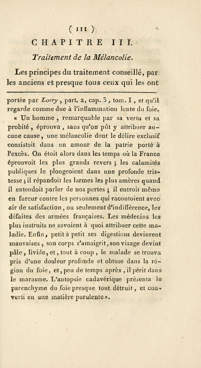 CHAPITRE III. Traiiement de la Mélancolie, Les principes du traitement conseillé, par les anciens et presque tous ceux qui les ont portée par Lorry, part. 2, cap. 5, tom. I, et qu'il regarde comme due à rintlammation lente du foie, « Un homme , remarquable par sa verlu et sa probité 5 éprouva , sans qu'on pût y attribuer au- cune cause, une mélancolie dont le délire exclusif consistoit dans un amour de la patrie porté à Pexcès. On étoit alors dans les temps où la France éprouvoit les plus grands revers ; les calamités publiques le plongeoient dans une profonde tris- tesse 5 il répandoit les larmes les plus amères quand il entendoit parler de nos pertes 5 il entroit même en fureur contre les personnes qui racontoient avec air de satisfaction, ou seulement d'indifférence, les défaites des armées françaises. Les médecins les plus instruits ne savoient à quoi attribuer cette ma- ladie. Enfin, petit à petit ses digestions devinrent mauvaises 5 son corps s'amaigrît, son visage devint pâle , livide, et, tout à coup , le malade se trouva pris d'une douleur profonde et obtuse dans la ré- gion du foie, et, peu de temps après , il périt dans le marasme. L'antopsie cadavérique présenta le parenchyme du foie presque tout détruit, et coU'» verti en une matière purulente».