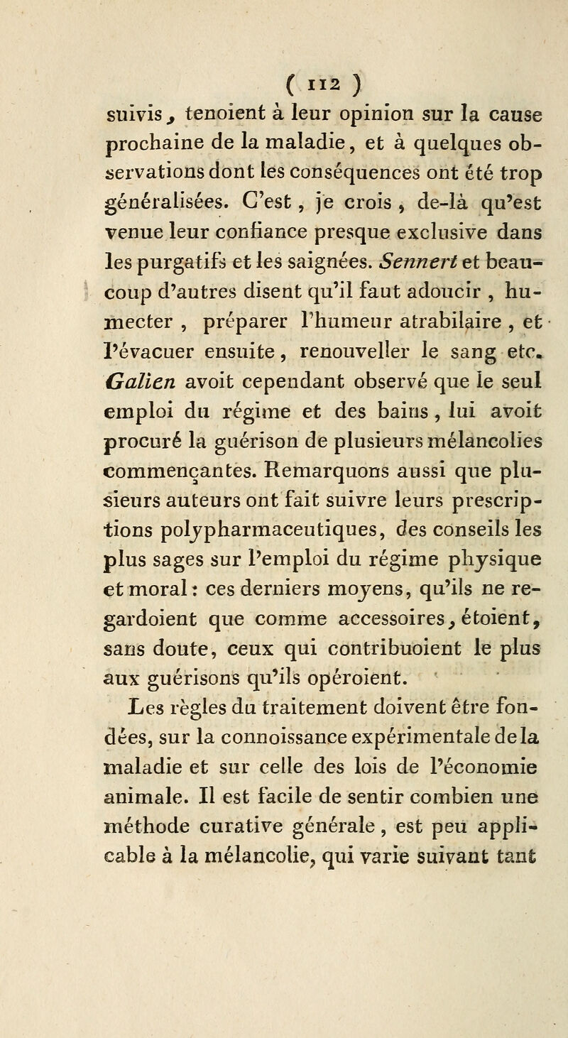 suivis ^ tenoient à leur opinion sur la cause prochaine de la maladie, et à quelques ob- îiervationsdont les conséquences ont été trop généralisées. C'est, je crois , de-là qu'est venue leur confiance presque exclusive dans les purgatifs et les saignées. Sennert et beau- coup d'autres disent qu'il faut adoucir , hu- mecter , préparer Thumeur atrabilaire , et l'évacuer ensuite, renouveller le sang etc. Galicn avoit cependant observé que le seul emploi du régime et des bains, lui avoit procuré la guérison de plusieurs mélancolies commençantes. Remarquons aussi que plu- sieurs auteurs ont fait suivre leurs prescrip- tions poljpharmaceutiques, des conseils les plus sages sur Pemploi du régime physique et moral: ces derniers moyens, qu'ils ne re- gardoient que comme accessoires^ étoient, sans doute, ceux qui contribuoient le plus aux guérisons qu'ils opéroient. Ijçs règles du traitement doivent être fon- dées, sur la connoissance expérimentale delà maladie et sur celle des lois de l'économie animale. Il est facile de sentir combien une méthode curative générale, est peu appli- cable à la mélancolie^ qui varie suivant tant