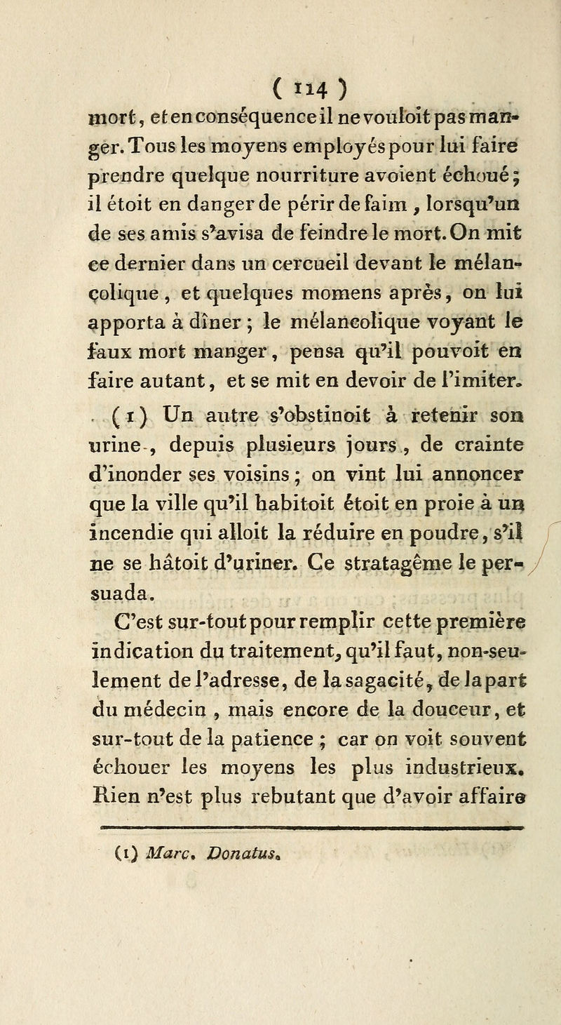 ( Ï14 ) mort, et en conséquence il ne vonloît pas man- ger. Tous les moyens employés pour lui faire prendre quelque nourriture avoient échoué; il étoit en danger de périr de faim , lorsqu'un de ses amis s'avisa de feindre le mort. On mit ce dernier dans un cercueil devant le mélan-^ colique , et quelques momens après, on lui apporta à dîner ; le mélancolique voyant le faux mort manger, pensa qu'il pouvoit en faire autant, et se mit en devoir de l'imiter. . ( I ) Un autre s'obstinait à retenir son urine , depuis plusieurs jours , de crainte d'inonder ses voisins ; on vint lui annoncer que la ville qu'il habitoit était en proie à ui| incendie qui alloit la réduire en poudre, s'H ne se hâtoit d'uriner. Ce stratagème le per- suada. C'est sur-tout pour remplir cette première indication du traitement, qu'il faut, non-seu- lement de l'adresse, de la sagacité, de la part du médecin , mais encore de la douceur, et sur-tout de la patience ; car on voit souvent échouer les moyens les plus industrieux. Rien n'est plus rebutant que d'avoir affaira