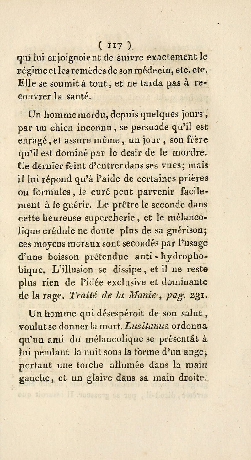 qui lui enjoignoient de suivre exactement le régime et les remèdes de son médecin, etc. etc. Elle se soumit à tout, et ne tarda pas à re- couvrer la santé. Un homme mordu, depuis quelques jours^, par im chien inconnu, se persuade qu^il est enragé,et assure même, un jour , son frère qu'il est dominé par le désir de le mordre. Ce dernier feint d'entrer dans ses vues; mais il lui répond qu'à l'aide de certaines prières Gu formules, le curé peut parvenir facile- ment à le guérir. Le prêtre le seconde dans cette heureuse supercherie, et ïe mélanco- lique crédule ne doute plus de sa guérison;^ ces mojens moraux sont secondés par l'usage d'une boisson prétendue anti • liydropho- bique. L'illusion se dissipe, et il ne reste plus rien de l'idée exclusive et dominante de la rage. Traité de la Manie, pag, 231. Un homme qui désespéroit de son salut, voulut se donner la moi t. Lus ilanus^ ordonna qu'un ami du mélancolique se présentât à lui pendant la nuit sous la forme d'un ange, portant une torche allumée dans la main gauche, et un glaive dans sa main droite