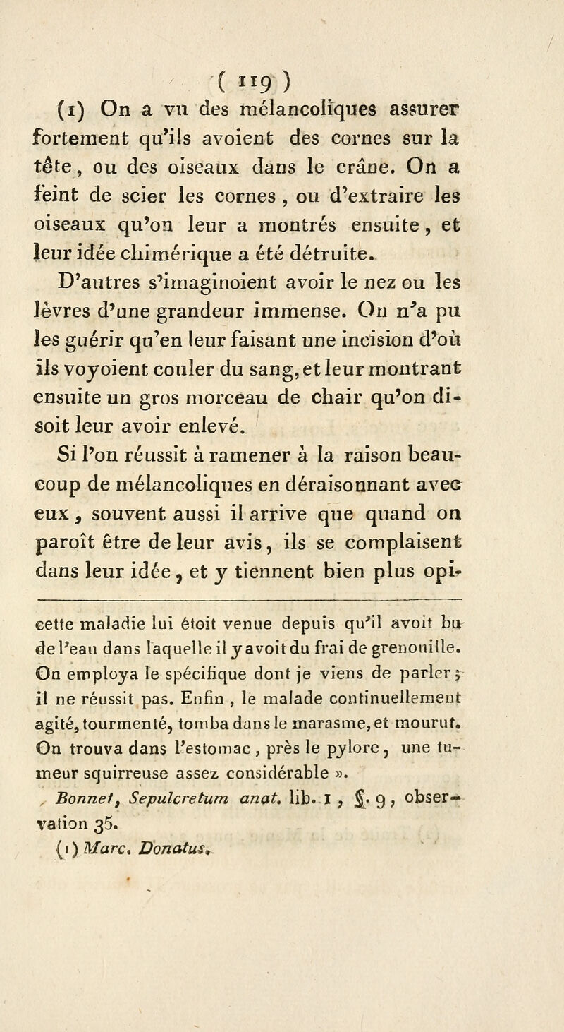 (i) On a vu des mélancoliques assurer fortement qu'ils avoient des cornes sur la tête, ou des oiseaux dans le crâne. On a feint de scier les cornes , ou d'extraire les oiseaux qu'on leur a montrés ensuite, et leur idée chimérique a été détruite. D'autres s'imagînoient avoir le nez ou les lèvres d'une grandeur immense. On n'a pu les guérir qu'en leur faisant une incision d'oii ils voyoient couler du sang, et leur montrant ensuite un gros morceau de chair qu'on di- soit leur avoir enlevé. Si l'on réussit à ramener à la raison beau- coup de mélancoliques en déraisonnant avec eux, souvent aussi il arrive que quand on paroît être de leur avis, ils se complaisent dans leur idée, et y tiennent bien plus opi^ cette maladie lui étoit venue depuis qu'il avoit bu de l'eau dans laquelle il y avoit du frai de grenouille. Gn employa le spécifique dont je viens de parler 5 il ne réussit pas. Enfin , le malade continuellement agité, tourmenté, tomba dans le marasme, et mourut. On trouva dans Testomac, près le pylore, une tu- meur squirreuse assez considérable ». , Bonnetf Sepulcretum anat, lib. I , S; 9 ; obser- vation 35. [i) Marct Donatus^-