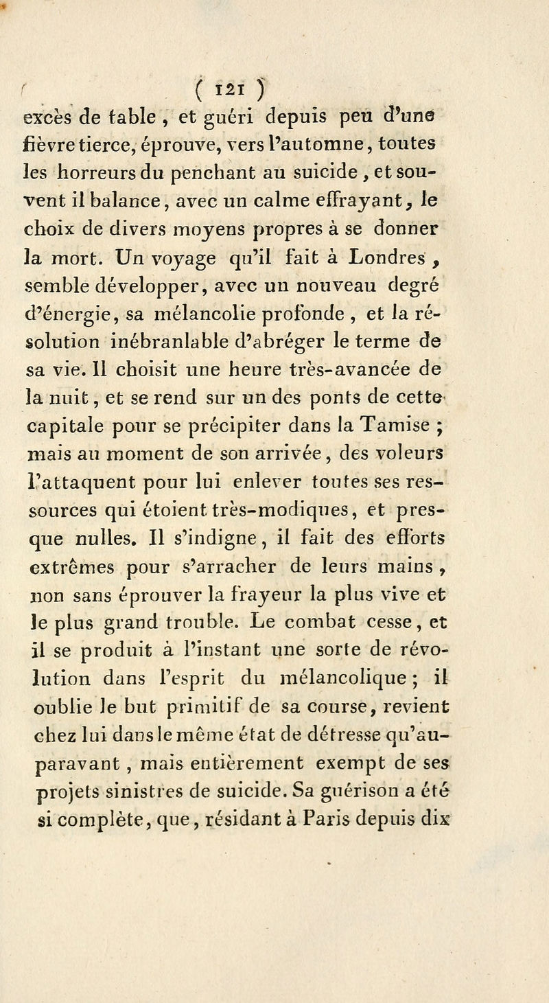 excès de table , et guéri depuis peu d'unô fièvre tierce, éprouve, vers l'automne, toutes les horreurs du penchant au suicide , et sou- vent il balance, avec un calme effrayant, le choix de divers moyens propres à se donner la mort. Un voyage qu'il fait à Londres , semble développer, avec un nouveau degré d'énergie, sa mélancolie profonde , et la ré- solution inébranlable d'abréger le terme de sa vie. 11 choisit une heure très-avancée de la nuit, et se rend sur un des ponts de cette^ capitale pour se précipiter dans la Tamise ; mais au moment de son arrivée, des voleurs l'attaquent pour lui enlever toutes ses res- sources qui étoient très-modiques, et pres- que nulles. Il s'indigne, il fait des efforts extrêmes pour s'arracher de leurs mains , non sans éprouver la frayeur la plus vive et le plus grand trouble. Le combat cesse, et il se produit à l'instant une sorte de révo- lution dans Tesprit du mélancolique ; il oublie le but primitif de sa course, revient chez lui dans le même état de détresse qu'au- paravant , mais entièrement exempt de ses projets sinistres de suicide. Sa guérison a été si complète, que, résidant à Paris depuis dix