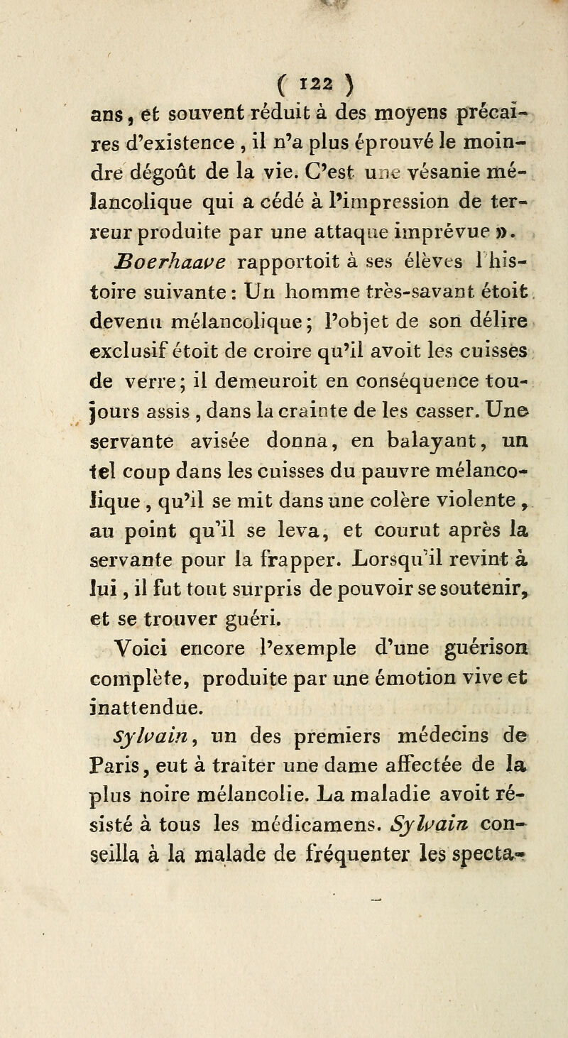 ans, et souvent réduit à des moyens précai- res d'existence , il n'a plus éprouvé le moin- dre dégoût de la vie. C'est une vésanie mé- lancolique qui a cédé à l'impression de ter- reur produite par une attaque imprévue ». IBoerhaaçe rapportoit à ses élèves 1 his- toire suivante : Un homme très-savant étoit devenu mélancolique; l'objet de son délire exclusif étoit de croire qu'il avoit les cuisses de verre; il demeuroit en conséquence tou- jours assis , dans la crainte de les casser. Une servante avisée donna, en balayant, un tel coup dans les cuisses du pauvre mélanco- lique , qu'il se mit dans une colère violente , au point qu'*il se leva, et courut après la servante pour la frapper. Lorsqu'il revint à lui, il fut tout surpris de pouvoir se soutenir, et se trouver guéri. Voici encore l'exemple d'une guérison complète, produite par une émotion vive et inattendue. Sylvain ^ un des premiers médecins de Paris, eut à traiter une dame affectée de la plus noire mélancolie. La maladie avoit ré- sisté à tous les médicamens. Syli>ain con» seilla à la malade de fréquenter les specta-