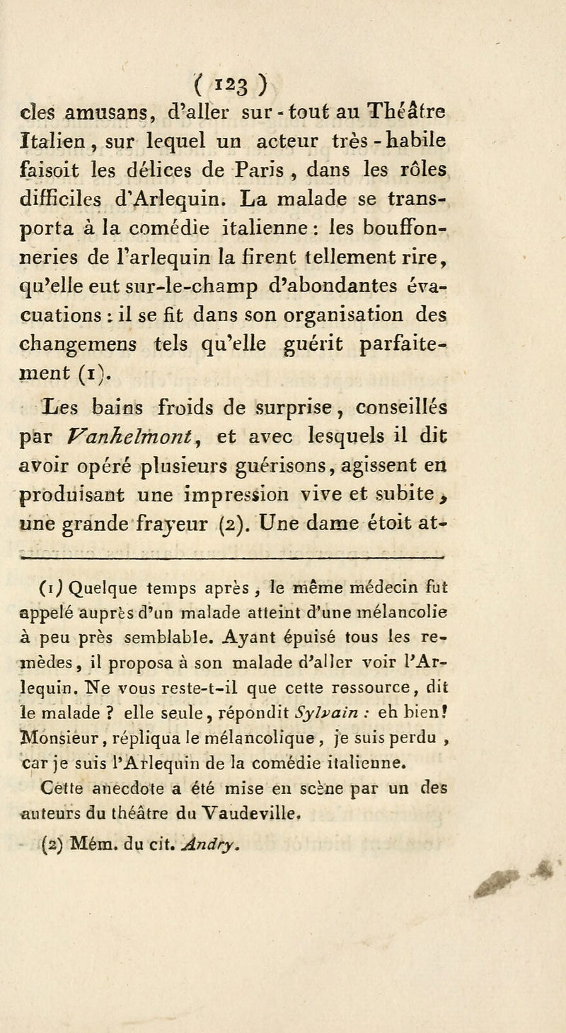 ( 1^3 ) cîes amusans, d'aller sur-tout au Théâfre Italien , sur lequel un acteur très - habile faisoit les délices de Paris , dans les rôles difficiles d'Arlequin. La malade se trans- porta à la comédie italienne : les bouffon- neries de Farlequin la firent tellement rire, qu'elle eut sur-le-champ d'abondantes éva- cuations : il se fit dans son organisation des changemens tels qu'elle guérit parfaite- ment (i). Les bains froids de surprise, conseillés par Vanhelmont^ et avec lesquels il dit avoir opéré plusieurs guérisons, agissent en produisant une impression vive et subite , une grande frajeur (2). Une dame étoit at- (i^ Quelque temps après , le même médecin fut appelé auprès d'un malade atteint d'une mélancolie à peu près semblable. Ayant épuisé tous les re- mèdes, il proposa à son malade d'aller voir l'Ar- lequin. Ne vous reste-t-il que cette ressource, dit le malade ? elle seule, répondit Sylvain : eh bien? Monsieur, répliqua le mélancolique , je suis perdu , car je suis l'Arlequin de la comédie italienne. Cette anecdote a été mise en scène par un des auteurs du théâtre du Vaudeville. {2) Mém. du cit. An dry.