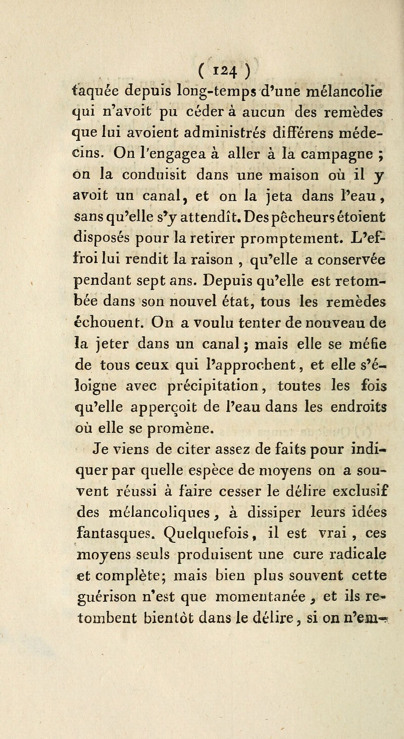faquée depuis long-temps d'une mélancolie qui n'avoit pu céder à aucun des remèdes que lui avoient administrés différens méde- cins. On l'engagea à aller à la campagne ; on la conduisit dans une maison où il y avoit un canal, et on la jeta dans Peau, sans qu'elle s'y attendît. Des pêcheurs étoient disposés pour la retirer promptement. L'ef- froi lui rendit la raison , qu'elle a conservée pendant sept ans. Depuis qu'elle est retom- bée dans son nouvel état, tous les remèdes échouent. On a voulu tenter de nouveau de la jeter dans un canal 5 mais elle se méfie de tous ceux qui l'approchent, et elle s'é- loigne avec précipitation, toutes les fois qu'elle apperçoit de l'eau dans les endroits où elle se promène. Je viens de citer assez de faits pour indi- quer par quelle espèce de moyens on a sou- vent réussi à faire cesser le délire exclusif des mélancoliques, à dissiper leurs idées fantasques. Quelquefois, il est vrai, ces moyens seuls produisent une cure radicale et complète; mais bien plus souvent cette guérison n'est que momentanée , et ils re'» tombent bientôt dans le délire, si on n'esu-r^