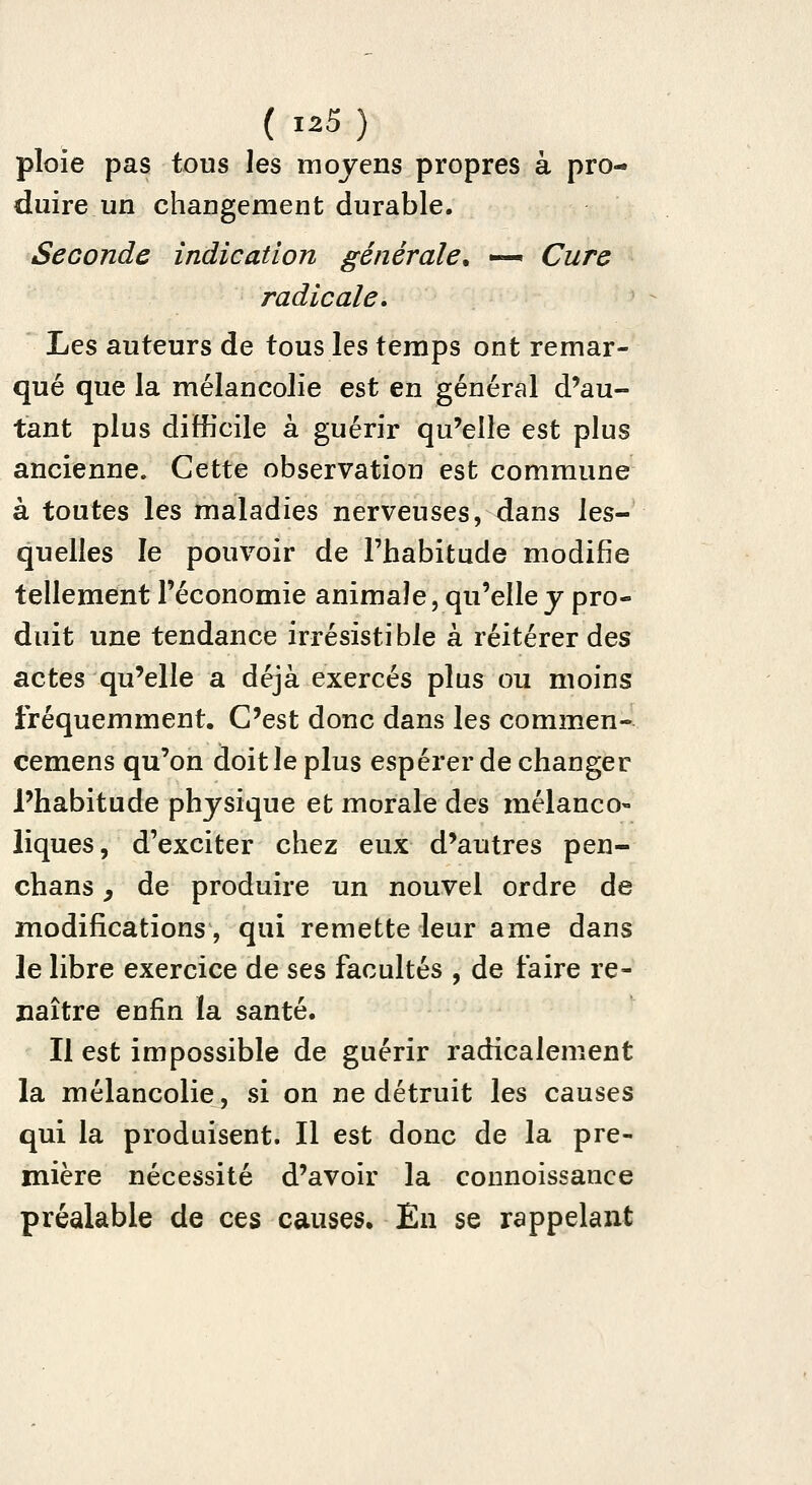 ploie pas tous les moyens propres à pro- duire un changement durable. Seconde indication générale. —^ Cure radicale. ïjts auteurs de tous les temps ont remar- qué que la mélancolie est en général d'au- tant plus difficile à guérir qu'elle est plus ancienne. Cette observation est commune à toutes les maladies nerveuses, dans les- quelles le pouvoir de l'habitude modifie tellement l'économie animale, qu'elle j pro- duit une tendance irrésistible à réitérer des actes qu'elle a déjà exercés plus ou moins fréquemment. C'est donc dans les commen- cemens qu'on doit le plus espérer de changer l'habitude physique et morale des mélanco- liques, d'exciter chez eux d'autres pen- chans y de produire un nouvel ordre de modifications, qui remette leur ame dans le libre exercice de ses facultés , de faire re- naître enfin la santé. Il est impossible de guérir radicalement la mélancolie, si on ne détruit les causes qui la produisent. Il est donc de la pre- mière nécessité d'avoir la counoissance préalable de ces causes. En se rappelant
