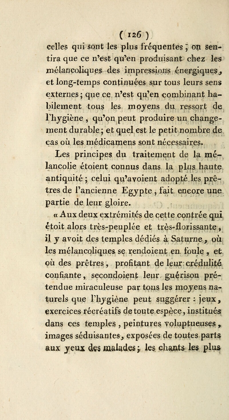 celles qui sont les plus fréquentes J on Sen- tira que ce n'est qu'en produisant chez les mélancoliques—des impreissions énergiques^ et long-^emps continuées s;ur tous leurs sens externes; que ce n'est qu'en combinant ha- bilement tous les moyens du ressort de Thygiène , qu'on peut produire un change- ment durable ; et quel est le petit nombre de cas où les médicamens sont nécessaires. Les principes du traitement de la mé- lancolie étoient connus dans la plus haute antiquité; celui qu'avoient adopté les prê- tres de l'ancienne Egypte , fait encore une partie de leur gloire. « Aux deux extrémités de cette contrée quî^ étoit alors très-peuplée et très-florissantç, il y avoit des temples dédiés à Saturne, oiij les mélancoliques^ se rendeient en. tbule , et çù des prêtres, profitant de leur:crédulité confiante, secondoient leur, guérison pré- tendue miraculeuse par tous les moyens na- turels que Thygiène peut suggérer : jeux, exercices récréatifs de toute espèce, institués dans ces temples , peintures voluptueuses, images séduisantes, exposées de toutes parts aux jeux dçs malades y les chaiiti» les plus