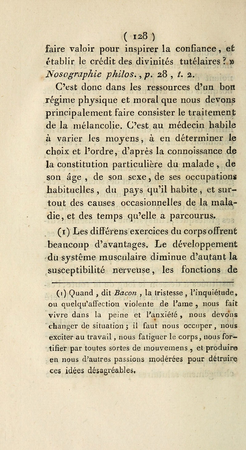 faire valoir pour inspirer la confiance, et établir le crédit des divinités tutélaires ? » Nosographie philos., ;?. 28 , /. 2. C'est donc dans les ressources d'un bon régime physique et moral que nous devons principalement faire consister le traitement de la mélancolie. C'est au médecin habile à varier les moyens, à en déterminer le chpix et l'ordre, d'après la connoissance de la constitution particulière du malade , de son âge , de son sexe 5 de ses occupations habituelles , du pays qu'il habite , et sur- tout des causes occasionnelles de la mala- die, et des temps qu'elle a parcourus. (i) Les différiens exercices du corps offrent beaucoup d'avantages. Le développement du système musculaire diminue d'autant la susceptibilité nerveuse, les fonctions de (i) Quand , dit Bacon , la tristesse, ^inquiétude, ou quelqu'affection violente de l'ame , nous fait vivre dans la peine et l'anxiété, nous devons changer de situation 5 il faut nous occuper, nous exciter au travail, nous fatiguer le corps, nous for- tifier par toutes sortes de mouvemens , et produire en nous d'autres passions modérées pour détruire ces idées désagréables.