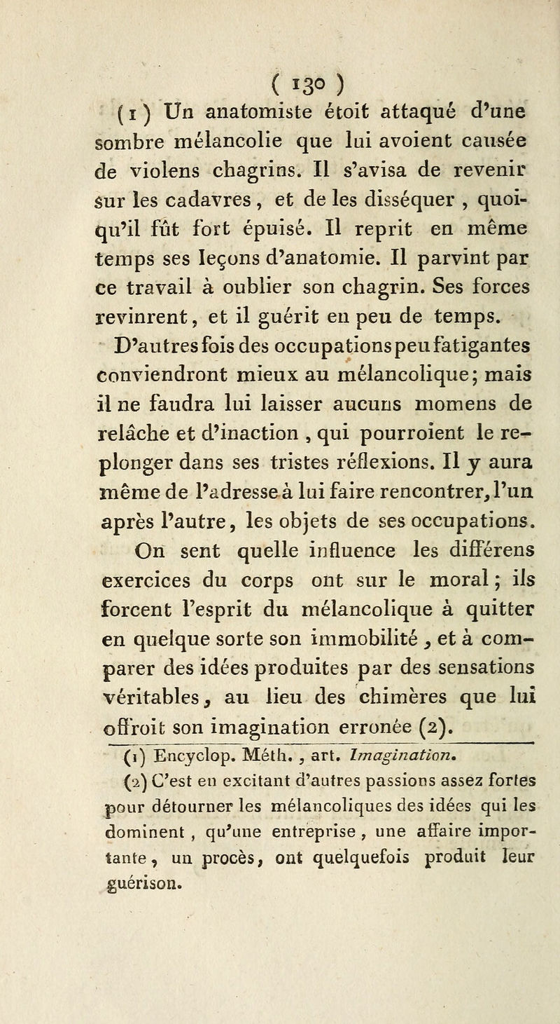 ( î ) Un anatomiste étoit attaqué d'une sombre mélancolie que lai avoient causée de violens chagrins. Il s'avisa de revenir sur les cadavres , et de les disséquer , quoi- qu'il fût fort épuisé. Il reprit en même temps ses leçons d'anatomie. Il parvint par ce travail à oublier son chagrin. Ses forces revinrent, et il guérit en peu de temps. D'autres fois des occupations peu fatigantes conviendront mieux au mélancolique; mais il ne faudra lui laisser aucuns momens de relâche et d'inaction , qui pourroîent le re- plonger dans ses tristes réflexions. Il y aura même de l'adresseà lui faire rencontrer, l'un après l'autre 5 les objets de ses occupations. Orï sent quelle influence les diflPérens exercices du corps ont sur le moral ; ils forcent l'esprit du mélancolique à quitter en quelque sorte son immobilité ^ et à com- parer des idées produites par des sensations véritables, au lieu des chimères que lui offroifc son imagination erronée (2). (i) Encyclop. Méth. , art. Imagination, (2) C'est en excitant d'autres passions assez fortes pour détourner les mélancoliques des idées qui les dominent , qu'une entreprise , une affaire impor- tante, un procès, ont quelîjuefois produit leur guérison.