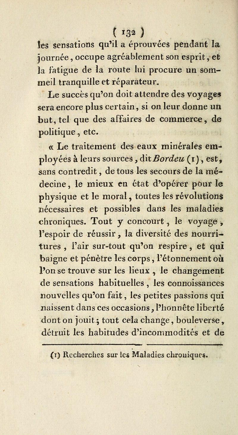 t ^32 } ItS sensations qu'il a éprouvées pendant la journée, occupe agréablement son esprit, efe la fatigue de la route lui procure un som- meil tranquille et réparateur. Le succès qu'on doit attendre des voyages sera encore plus certain, si on leur donne un but, tel que des affaires de commerce, de politique^ etc. ce Le traitement des eaux minérales em- ployées à leurs sources, aitBordeu (i), est, sans contredit, de tous les secours de la mé- decine , le mieux en état d'opérer pour le physique et le moral, toutes les révolutions nécessaires et possibles dans les maladies chroniques. Tout y concourt, le voyage y Fespoir de réussir , la diversité des nourri- tures , Fair sur-tout qu'on respire, et qui baigne et pénètre les corps, Fétonnement où l'on se trouve sur les lieux ^ le changement de sensations habituelles , les connoissances nouvelles qu'on fait, les petites passions qui naissent dans ces occasions, l'honnête liberté dont on jouit ; tout cela change, bouleverse ^ détruit les habitudes d'incommodités et de {i) Recherches sur le^ Maladies chroniques.