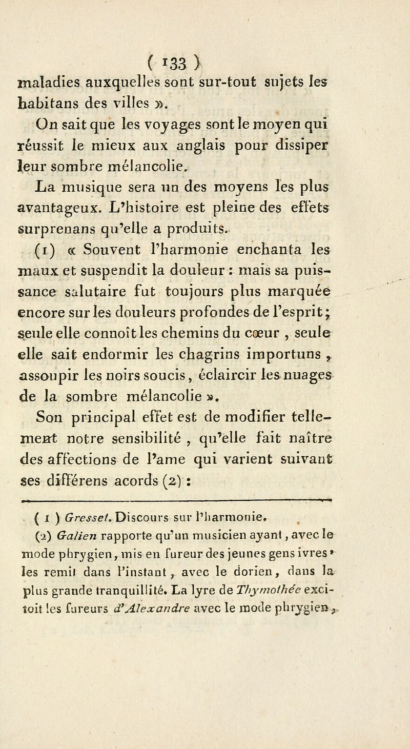 maladies auxquelles sont sur-tout sujets les habitans des villes ». On sait que les voyages sont le moyen qui réussit le mieux aux anglais pour dissiper leur sombre mélancolie, La musique sera un des moyens les plus avantageux. L'histoire est pleine des effets surprenans qu'elle a produits. (i) ce Souvent l'harmonie enchanta les maux et suspendit la douleur : mais sa puis- sance salutaire fut toujours plus marquée encore sur les douleurs profondes de l'esprit ; seule elle connoîtles chemins du cœur , seule elle sait endormir les chagrins importuns , assoupir les noirs soucis, éclaircir les nuages de la sombre mélancolie ». Son principal effet est de modifier telle- mes^ notre sensibilité , qu'elle fait naître des affections de Pâme qui varient suivant ses différens acords (2) : ( I ) Gresset, Discours sur l'iiarraotiie. (2) Galien rapporte qu'un musicien ayant, avec le mode phrj/gien, mis en fureur des jeunes gens ivres» les remil da^is l'instant, avec le dorien, dans la plus grande tranquillité. La lyre de Thymoihée exci- îoit les fureurs d*Alexandre avec le mode phrygie»-^.