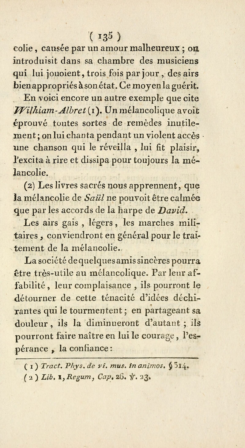 colie, causée par un amour malheureux ; an introduisit dans sa chambre des musiciens qui lui jouoient, trois fois par jour , des airs bien appropriés à son état. Ce moyen la guérit. En voici encore un autre exemple que cite TVUhiam-AlhTet (i). Un mélancohque avoit éprouvé toutes sortes de remèdes inutile- ment ; on lui chanta pendant un violent accès • une chanson qui le réveilla , lui fit plaisir, Pexcitaà rire et dissipa pour toujours la mé- lancolie. (2) Les livres sacrés uous apprennent, que !a mélancolie de Saûl ne pouvoit être calmée que par les accords de la harpe de David. Les airs gais , légers, les marches mili- taires y conviendront en général pour le trai- tement de la mélancolie. La société de quelques amis sincères pourra être très-utile au mélancolique. Par leur af- fabilité , leur complaisance , ils pourront le détourner de cette ténacité d'idées déchi- xantes qui le tourmentent ; en partageant sa douleur, ils la diminueront d'autant ; ils pourront faire naître en lui le courage, l'es- pérance y la confiance : ( I ) Tract, Phys, de vî, mus» in animos, J 5î4. ( 2 ) Lib, I, Regurrip Cap, 26. f\ 33»