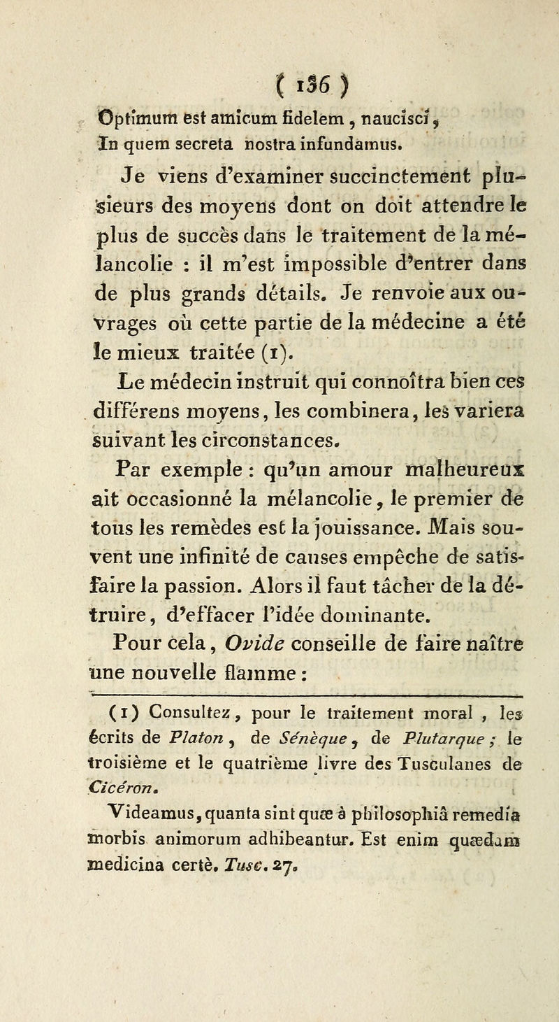 Optîmum est amîcum fidelem, naucïscï ^ In quem sécréta nostra infundamus. Je viens d'examiner succinctement plu- sieurs des moyens dont on doit attendre le plus de succès dans le traitement de la mé- lancolie : il m'est impossible d^entrer dans de plus grands détails. Je renvoie aux ou* Vrages oii cette partie de la médecine a été le mieux traitée (i). Le médecin instruit qui connoîtra bien ces différens moyens, les combinera, leà variera suivant les circonstances. Par exemple : qu^in amour malheureux ait occasionné la mélancolie, le premier dé tous les remèdes est la jouissance. Mais sou- vent une infinité de causes empêcbe de satis- faire la passion. Alors il faut tâcher de la dé- truire , d'effacer l'idée dominante. Pour cela, Ovide conseille de faire naître une nouvelle flamme : (i) Consultez, pour le traitement moral , \es^ écrits de Platon , de Séneque, de Vlutarque ; le troisième et le quatrième livre des Tusculanes de Çicéron. Videamus,quanta sînt quœ à pbilosophiâ remédia niorbis animorum adhibeantur. Est enim queedam mediciûa certè, Tusc, 27,