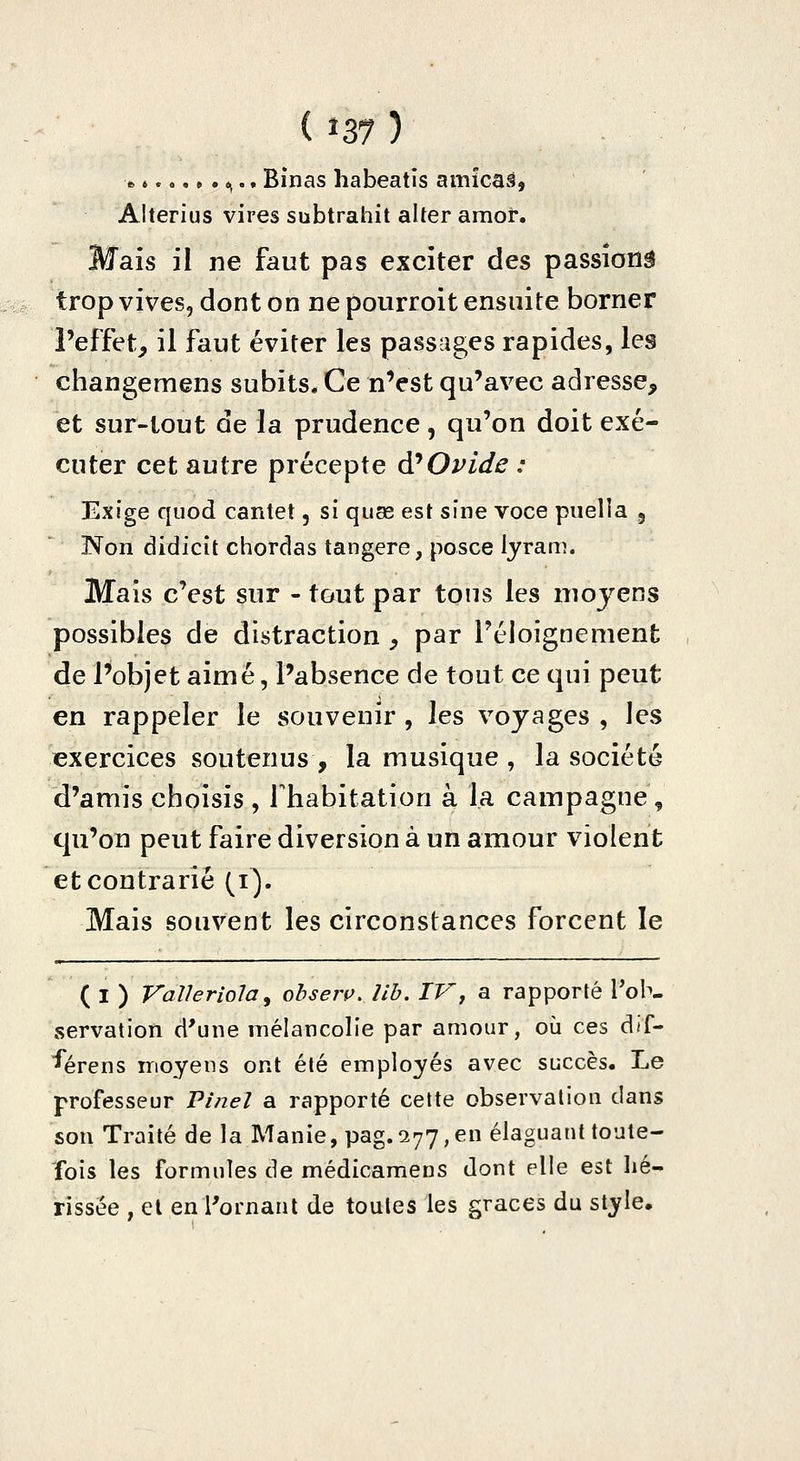 » 6 ^.. Binas habeatis amîcaâ, Alterius vires subtrahit alter araoi*. Mais il ne faut pas exciter des passîonâ trop vives, dont on ne pourroit ensuite borner l'effet^ il faut éviter les passages rapides, les changemens subits. Ce nVst qu'avec adresse, et sur-tout de la prudence, qu'on doit exé- cuter cet autre précepte d*Ovide : Exige quod cantet, si quse est sine voce puella , Non didicit chordas tangere, posce lyram. Mais c'est sur - tout par tous les moyens possibles de distraction , par l'éloignement de l'objet aimé, l'absence de tout ce qui peut en rappeler le souvenir , les voyages , les exercices soutenus , la musique , la société d'amis choisis , Thabitation à la campagne, qu'on peut faire diversion à un amour violent et contrarié (i^. Mais souvent les circonstances forcent le ( I ) Val/eriola, ohseiv. lih. IVj a rapporté Tob- servation d'une mélancolie par amour, où ces dif- ■^érens moyens ont été employés avec succès. Le professeur Pi/ieî a rapporté celte observation dans son Traité de la Manie, pag. 277, en élaguant toute- fois les formules de médicamens dont elle est hé- rissëe , et en rornant de toutes les grâces du style.