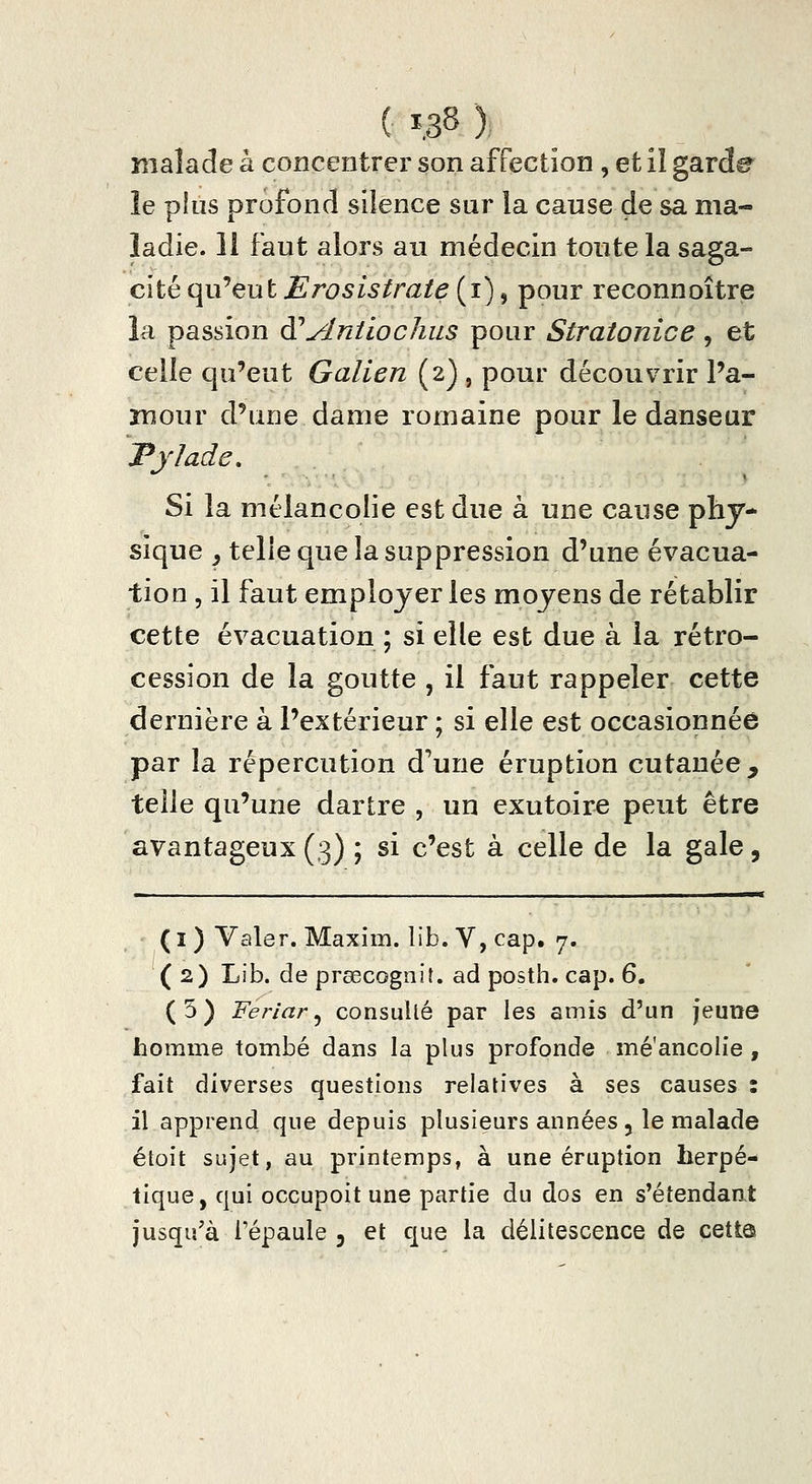 ( Ï.38 ) malade à concentrer son affection , et il garde le pins profond silence sur la cause de sa ma- ladie. 11 faut alors au médecin toute la saga- cité qii'eut ErosisIrate {i), pour reconnaître la passion à^Antiochus pour Stratonice, et celle qu'eut Galien (2) , pour découvrir Pa- mour d'une dame romaine pour le danseur JPjIadc, Si la mélancolie est due à une cause phy- sique ^ telle que la suppression d'une évacua- tion 5 il faut employer les moyens de rétablir cette évacuation ; si elle est due à la rétro- cession de la goutte , il faut rappeler cette dernière à l'extérieur ; si elle est occasionnée par la répercution d'une éruption cutanée, telle qu'une dartre , un exutoire peut être avantageux (3) ; si c'est à celle de la gale, ( I ) Valer. Maxim, lib. V, cap. 7. (2) Lib. de prsecognit. ad posth. cap. 6. (5) Ferlai'^ consullé par les amis d'un jeune homme tombé dans la plus profonde mé'ancolie , fait diverses questions relatives à ses causes : il apprend que depuis plusieurs années 5 le malade étoit sujet, au printemps, à une éruption herpé- tique, qui occupoit une partie du dos en s'étendant jusqu'à l'épaule 3 et que la délitescence de cette