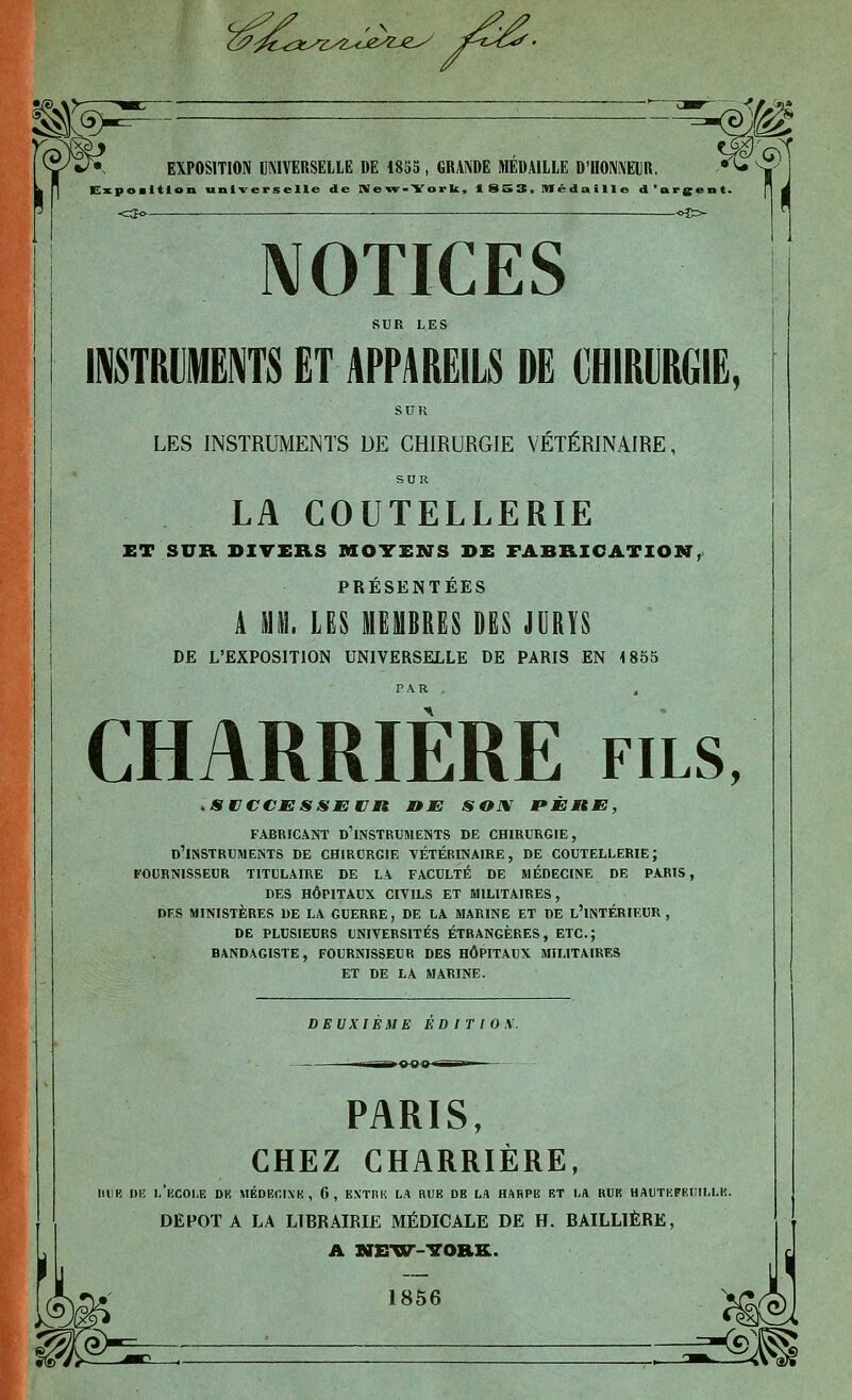 '^- ^ ~^WM ^ EXPOSITION IIMVERSELLE DE 18S5 , GRANDE MÉDAILLE D'HONNEUR. ^^  ' Exposition universelle de niew>York, 1 SS3> Médaille d'argent. <:jo . ■ «es- NOTICES SUR LES IITRMËNTS ET APPAREILS DE CHIRURGIE, SUR LES INSTRUMENTS DE CHIRURGIE VÉTÉRINAIRE, SUR LA COUTELLERIE ET SUK DIVERS MOYENTS DE FABRICATION, PRÉSENTÉES A m\. m MEMBRES DES JURYS DE L'EXPOSITION UNIVERSELLE DE PARIS EN 1855 CHARRIÈRE fils, .SCCCESSEWJMt J9JE SOfV pÈnm, fabricant d'instruments de chirurgie, d'instruments de chirurgie vétérinaire, de coutellerie; fournisseur titulaire de la faculté de médecine de paris, des hôpitaux civils et militaires, DES MINISTÈRES DE LA GUERRE, DE LA MARINE ET DE l'iNTÉRIEUR , DE PLUSIEURS UNIVERSITÉS ÉTRANGÈRES, ETC.; BANDAGISTE, FOURNISSEUR DES HÔPITAUX MILITAIRES ET DE LA MARINE. DEUXIEME ED ir I 0\. PARIS, CHEZ CHARRIERE, IlllB DU l/iiC01,E DR MÉDECIXK, 6, EXTRIi LA RUE DE LA HARPE ET I.A RUE HAUTKFECIM.K. DEPOT A LA LIBRAIRIE MÉDICALE DE H. BAILLIÈRE, A NEXir-TOIlK. 1856 qW^ :