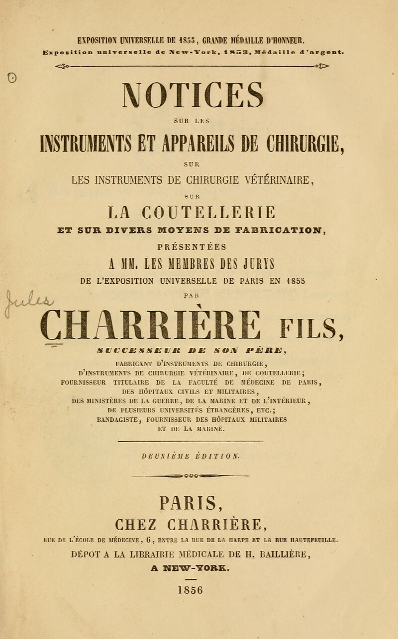 EXPOSITION UNIVERSELLE DE 18SS, GRANDE HIEDÀILLE D'HONNEUR. Exposition universelle de New-York. 1 SS3> médaille d'argent. <2o .—c>5> NOTICES SDR LES INSTRUMENTS ET APPAREILS DE CHIRURGIE, SUR LES INSTRUMENTS DE CHIRURGIE VÉTÉRINAIRE, SUR LA COUTELLERIE ET SUR DIVERS VLOTCENS DE FABRICATION, PRÉSENTÉES A MM. LES MEMBRES DES JURYS DE L'EXPOSITION UNIVERSELLE DE PARIS EN 1855 ^BARRIERE fils, StICCJESSESJn DE SOi\ PÈRE, FABRICANT D'iNSTRCMEMS DE CHIRURGIE, d'instruments de chirurgie vétérinaire, de coutellerie; fournisseur titulaire de la faculté de médecine de l'akis, des hôpitaux citils et militaires, DES MINISTÈRES DE LA GUERRE , DE LA MARINE ET DE l'iNTÉRIECR , DE PLUSIEURS UNIVERSITÉS ÉTRANGÈRES, ETC.; BANDAGISTE, FOURNISSEUR DES HÔPITAUX MILITAIRES ET DE LA MARINE. DEUXIEME EDITIOX. PARIS, CHEZ CHARRIÈRE, Kuii DE l'École de mkdegi.ve , 6, entre la rue de la harpe et la bue hautefeuille. DÉPOTA LA LIBRAIRIE [MÉDICALE DE H, BAILLIÈRE, A NE'VSr-'S'ORK. 1856