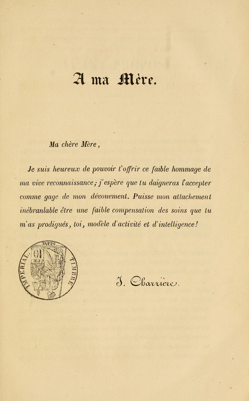 21 ma Mère. Ma chère Mère, Je suis heureux de pouvoir l'offrir ce faible hommage de ma vive reconnaissance; j'espère que tu daigneras l'accepter comme gage de mon dévouement. Puisse mon attachement inébranlable être une faible cojnpensation des soins que tu m'as prodigués y toi^ inodèle d'activité et d'intelligence! 3, Gc do/o'oKyc^.