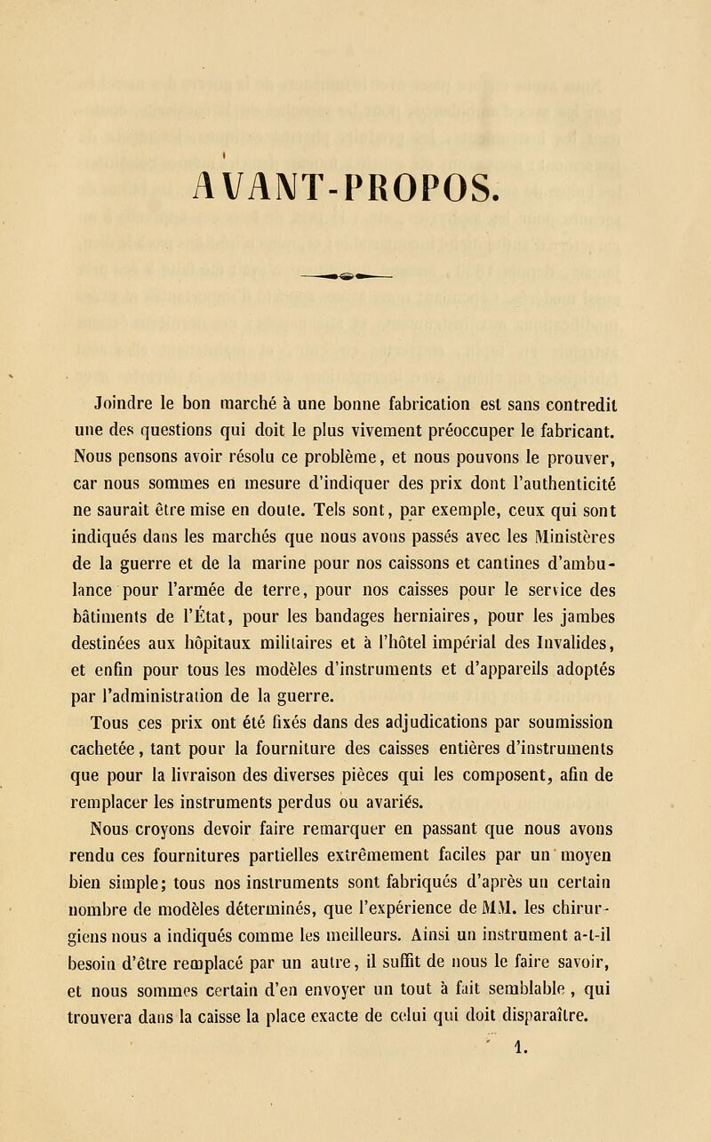 AVANT-PROPOS. Joindre le bon marché à une bonne fabrication est sans contredit une des questions qui doit le plus vivement préoccuper le fabricant. Nous pensons avoir résolu ce problème, et nous pouvons le prouver, car nous sommes en mesure d'indiquer des prix dont l'authenticité ne saurait être mise en doule. Tels sont, par exemple, ceux qui sont indiqués dans les marchés que nous avons passés avec les Ministères de la guerre et de la marine pour nos caissons et cantines d'ambu- lance pour l'armée de terre, pour nos caisses pour le service des bâtiments de l'État, pour les bandages herniaires, pour les jambes destinées aux hôpitaux militaires et à l'hôtel impérial des Invalides, et enfin pour tous les modèles d'instruments et d'appareils adoptés par l'administration de la guerre. Tous ces prix ont été fixés dans des adjudications par soumission cachetée, tant pour la fourniture des caisses entières d'instruments que pour la livraison des diverses pièces qui les composent, afin de remplacer les instruments perdus ou avariés. Nous croyons devoir faire remarquer en passant que nous avons rendu ces fournitures partielles extrêmement faciles par un moyen bien simple; tous nos instruments sont fabriqués d'après un certain nombre de modèles déterminés, que l'expérience de MM. les chirur- giens nous a indiqués comme les meilleurs. Ainsi un instrument a-l-il besoin d'être remplacé par un autre, il suffit de nous le faire savoir, et nous sommes certain d'en envoyer un tout à fait semblable, qui trouvera dans la caisse la place exacte de celui qui doit disparaître. '1.